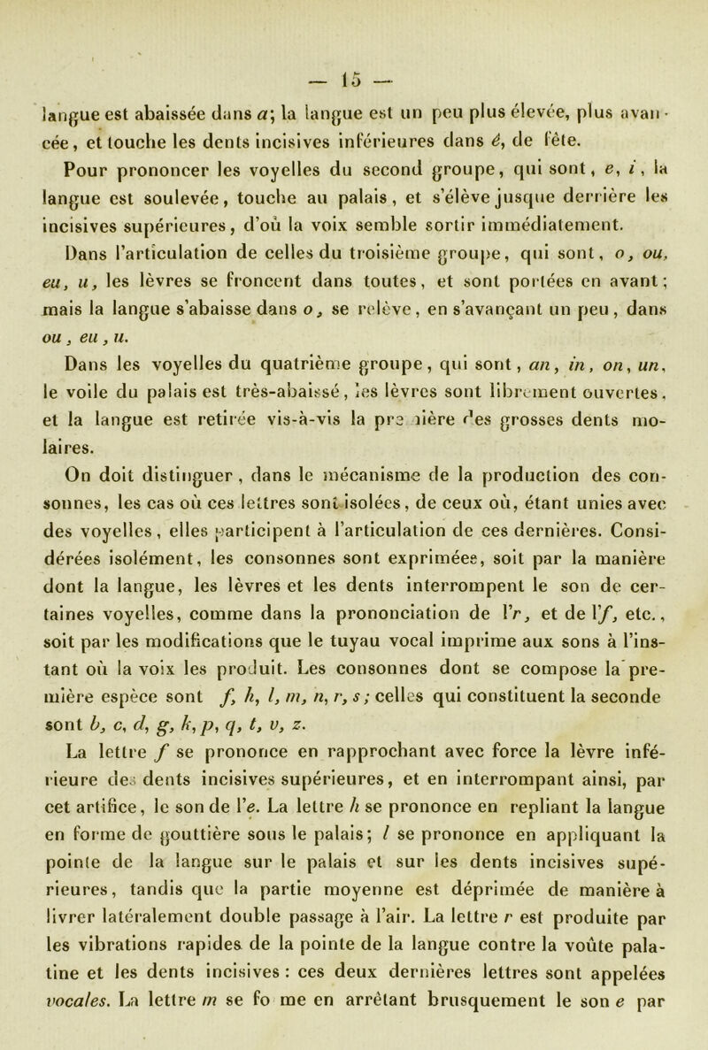 langue est abaissée dans a\ la langue est un peu plus élevée, plus avan ■ cée, et louche les dents incisives inférieures dans é, de fête. Pour prononcer les voyelles du second groupe, qui sont, e, i , la langue est soulevée, touche au palais, et s’élève jusque derrière les incisives supérieures, d’où la voix semble sortir immédiatement. Dans l’articulation de celles du troisième groupe, qui sont, o, ou, eu, u, les lèvres se froncent dans toutes, et sont portées en avant; mais la langue s’abaisse dans o, se relève, en s’avançant un peu , dans ou , eu, u. Dans les voyelles du quatrième groupe, qui sont, an, in, on, un, le voile du palais est très-abaissé, les lèvres sont librement ouvertes, et la langue est retirée vis-à-vis la pre îière des grosses dents mo- laires. On doit distinguer , dans le mécanisme de la production des con- sonnes, les cas où ces lettres sont isolées, de ceux où, étant unies avec des voyelles, elles participent à l’articulation de ces dernières. Consi- dérées isolément, les consonnes sont exprimées, soit par la manière dont la langue, les lèvres et les dents interrompent le son de cer- taines voyelles, comme dans la prononciation de IV, et de Vf, etc., soit par les modifications que le tuyau vocal imprime aux sons à l’ins- tant où la voix les produit. Les consonnes dont se compose la pre- mière espèce sont f, h, l, m, n, r, s ; celles qui constituent la seconde sont b, c, d, g, h, p, q, t, v, z. La lettre f se prononce en rapprochant avec force la lèvre infé- rieure des dents incisives supérieures, et en interrompant ainsi, par cet artifice, le son de Ve. La lettre h se prononce en repliant la langue en forme de gouttière sous le palais; l se prononce en appliquant la pointe de la langue sur le palais et sur les dents incisives supé- rieures, tandis que la partie moyenne est déprimée de manière à livrer latéralement double passage à l’air. La lettre r est produite par les vibrations rapides de la pointe de la langue contre la voûte pala- tine et les dents incisives : ces deux dernières lettres sont appelées vocales. La lettre m se fo me en arrêtant brusquement le son e par