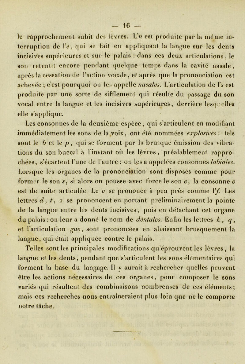 le rapprochement subit des lèvres. L'n est produite par la même in- terruption de Ve, qui se fait en appliquant la langue sur les dénis incisives supérieures et sur le palais : dans ces deux articulalions, le son retentit encore pendant quelque temps dans la cavité nasale, après la cessation de l’action vocale, et après que la prononciation est achevée ; c’est pourquoi on les appelle nasales. L’articulation de l\y est produite par une sorte de sifflement qui résulte du passage du son vocal entre la langue et les incisives supérieures, derrière lesquelles elle s’applique. Les consonnes de la deuxième espèce, qui s’articulent en modifiant immédiatement les sons de la voix, ont été nommées explosives : tels sont le b et le p, qui se forment par la brusque émission des vibr a- tions du son buccal à l’instant où les lèvres, préalablement rappro- chées, s’écartent i nné de l’autre: on lésa appelées consonnes labiales. Lorsque les organes de la prononciation sont disposés comme pour former le son s, si alors on pousse avec force le son e, la consonne c est de suite articulée. Le v se prononce à peu près comme Vf. Les lettres c?, t, z se prononcent en portant préliminairement la pointe de la langue entre les dents incisives, puis en détachant cet organe du palais: on leur a donné le nom de dentales. Enfin les letlres h, q, et l’articulation gue, sont prononcées en abaissant brusquement la langue, qui était appliquée contre le palais. Telles sont les principales modifications qu’éprouvent les lèvres, la langue et les dents, pendant que s’articulent les sons élémentaires qui forment la base du langage. Il y aurait à rechercher quelles peuvent être les actions nécessaires de ces organes, pour composer le sons variés qui résultent des combinaisons nombreuses de ces éléments; mais ces recherches nous entraîneraient plus loin que ne le comporte notre tâche.