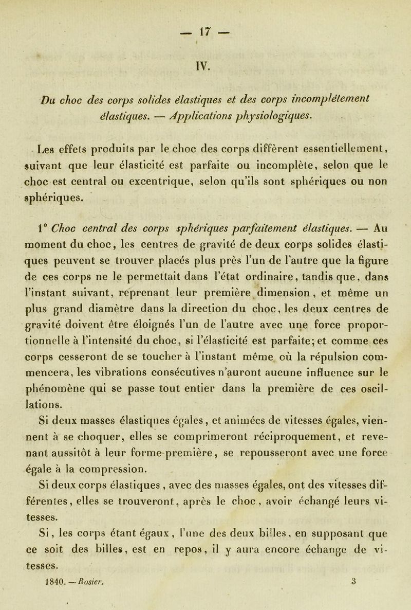 IV. Du choc des corps solides élastiques et des corps incomplètement élastiques. — Applications physiologiques. Les effets produits par le choc des corps diffèrent essentiellement, suivant que leur élasticité est parfaite ou incomplète, selon que le choc est central ou excentrique, selon qu’ils sont sphériques ou non sphériques. 1° Choc central des corps sphériques parfaitement élastiques. — Au moment du choc, les centres de gravité de deux corps solides élasti- ques peuvent se trouver placés plus près l’un de l’autre que la figure de ces corps ne le permettait dans l’état ordinaire, tandis que, dans l’instant suivant, reprenant leur première dimension , et même un plus grand diamètre dans la direction du choc, les deux centres de gravité doivent être éloignés l’un de l’autre avec une force propor- tionnelle à l’intensité du choc, si l’élasticité est parfaite; et comme ces corps cesseront de se toucher à l’instant même où la répulsion com- mencera, les vibrations consécutives n’auront aucune influence sur le phénomène qui se passe tout entier dans la première de ces oscil- lations. Si deux masses élastiques égales , et animées de vitesses égales, vien- nent à se choquer, elles se comprimeront réciproquement, et reve- nant aussitôt à leur forme première, se repousseront avec une force égale à la compression. Si deux corps élastiques , avec des niasses égales, ont des vitesses dif- férentes, elles se trouveront, après le choc, avoir échangé leurs vi- tesses. Si, les corps étant égaux, l’une des deux billes, en supposant que ce soit des billes, est en repos, il y aura encore échange de vi- tesses. 1840. —ft osier. 3