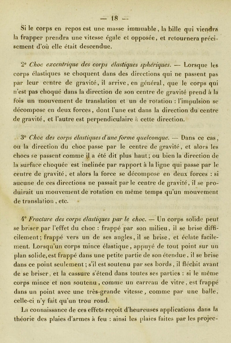 Si le corps en repos est une masse immuable, la bille qui viendra la frapper prendra une vitesse égale et opposée, et retournera préci- sément d’où elle était descendue. 2° Choc excentrique des corps élastiques sphériques. — Lorsque les corps élastiques se choquent dans des directions qui ne passent pas par leur centre de gravité, il arrive, en général, que le corps qui n’est pas choqué dans la direction de son centre de gravité prend à la fois un mouvement de translation et un de rotation : l’impulsion se décompose en deux forces, dont l’une est dans la direction du centre de gravité, et l’autre est perpendiculaire à cette direction. 3° Choc des corps élastiques d une forme quelconque. — Dans ce cas, ou la direction du choc passe par le centre de gravité, et alors les chocs se passent comme i.l a été dit plus haut; ou bien la direction de la surface choquée est inclinée par rapport à la ligne qui passe par le centre de gravité, et alors la force se décompose en deux forces : si aucune de ces directions ne passait parle centre de gravité, il se pro- duirait un mouvement de rotation en même temps qu’un mouvement de translation , etc. 4° Fracture des corps élastiques par le choc. — Un corps solide peut se briser par l’effet du choc : frappé par son milieu, il se brise diffi- cilement; frappé vers un de ses angles, il se brise, et éclate facile- ment. Lorsqu’un corps mince élastique, appuyé de tout point sur un plan solide,est frappé dans une petite partie de son étendue , il se brise dans ce point seulement ; s’il est soutenu par ses bords , il fléchit avant de se briser, et la cassure s'étend dans toutes ses parties : si le même corps mince et non soutenu , comme un carreau de vitre, est frappé dans un point avec une très-grande vitesse, comme par une balle, celle-ci n’y fait qu’un trou rond. La connaissance de ces effets reçoit d’heureuses applications dans la théorie des plaies d’armes à feu : ainsi les [dates faites par les projec-
