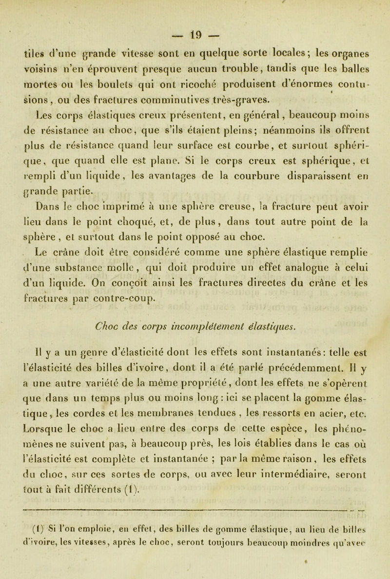tiles d’une grande vitesse sont en quelque sorte locales; les organes voisins n’en éprouvent presque aucun trouble, tandis que les balles mortes ou les boulets qui ont ricoché produisent d’énormes contu- sions, ou des fractures comminutives très-graves. Les corps élastiques creux présentent, en général, beaucoup moins de résistance au choc, que s’ils étaient pleins ; néanmoins ils offrent plus de résistance quand leur surface est courbe, et surtout sphéri- que, que quand elle est plane. Si le corps creux est sphérique, et rempli d’un liquide, les avantages de la courbure disparaissent en grande partie. Dans le choc imprimé à une sphère creuse, la fracture peut avoir lieu dans le point choqué, et, de plus, dans tout autre point de la sphère , et surtout dans le point opposé au choc. Le crâne doit être considéré comme une sphère élastique remplie d’une substance molle , qui doit produire un effet analogue à celui d’un liquide. On conçoit ainsi les fractures directes du crâne et les fractures par contre-coup. Choc des corps incomplètement élastiques. Il y a un genre d’élasticité dont les effets sont instantanés: telle est l’élasticité des billes d’ivoire, dont il a été parlé précédemment. II y a une autre variété de la même propriété, dont les effets ne s’opèrent que dans un temps plus ou moins long: ici se placent la gomme élas- tique, les cordes et les membranes tendues , les ressorts en acier, etc. Lorsque le choc a lieu entre des corps de cette espèce, les phéno- mènes ne suivent pas, à beaucoup près, les lois établies dans le cas où l’élasticité est complète et instantanée ; parla même raison, les effets du choc, sur ces sortes de corps, ou avec leur intermédiaire, seront tout à fait différents (I). (!) Si l’on emploie, en effet, des billes de gomme élastique, au lieu de billes d'ivoire, les vitesses, après le choc, seront toujours beaucoup moindres qu’avec