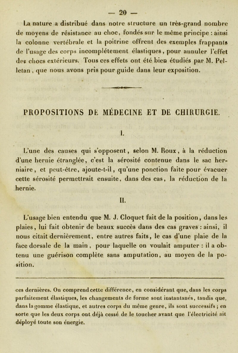 La nature a distribué dans notre structure un très-grand nombre de moyens de résistance au choc, fondés sur le même principe : ainsi la colonne vertébrale et la poitrine offrent des exemples frappants de l’usage des corps incomplètement élastiques, pour annuler l’effet des chocs extérieurs. Tous ces effets ont été bien étudiés par M. Pel- letan , que nous avons pris pour guide dans leur exposition. PROPOSITIONS DE MÉDECINE ET DE CHIRURGIE. 1. L’une des causes qui s’opposent, selon M. Roux, à la réduction d’une hernie étranglée, c’est la sérosité contenue dans le sac her- niaire, et peut-être, ajoute-t-il, qu’une ponction faite pour évacuer cette sérosité permettrait ensuite, dans des cas, la réduction de la hernie. II. L’usage bien entendu que M. J. Cloquet fait de la position, dans les plaies, lui fait obtenir de beaux succès dans des cas graves : ainsi, il nous citait dernièrement, entre autres faits, le cas d’une plaie de la face dorsale de la main, pour laquelle on voulait amputer : il a ob- tenu une guérison complète sans amputation, au moyen de la po- sition. ces dernières. On comprend cette différence, en considérant que, dans les corps parfaitement élastiques, les changements de forme sont instantanés, tandis que, dans la gomme élastique, et autres corps du même genre, ils sont successifs ; en sorte que les deux corps ont déjà cessé de le toucher avant que l’électricité ait déployé toute son énergie.