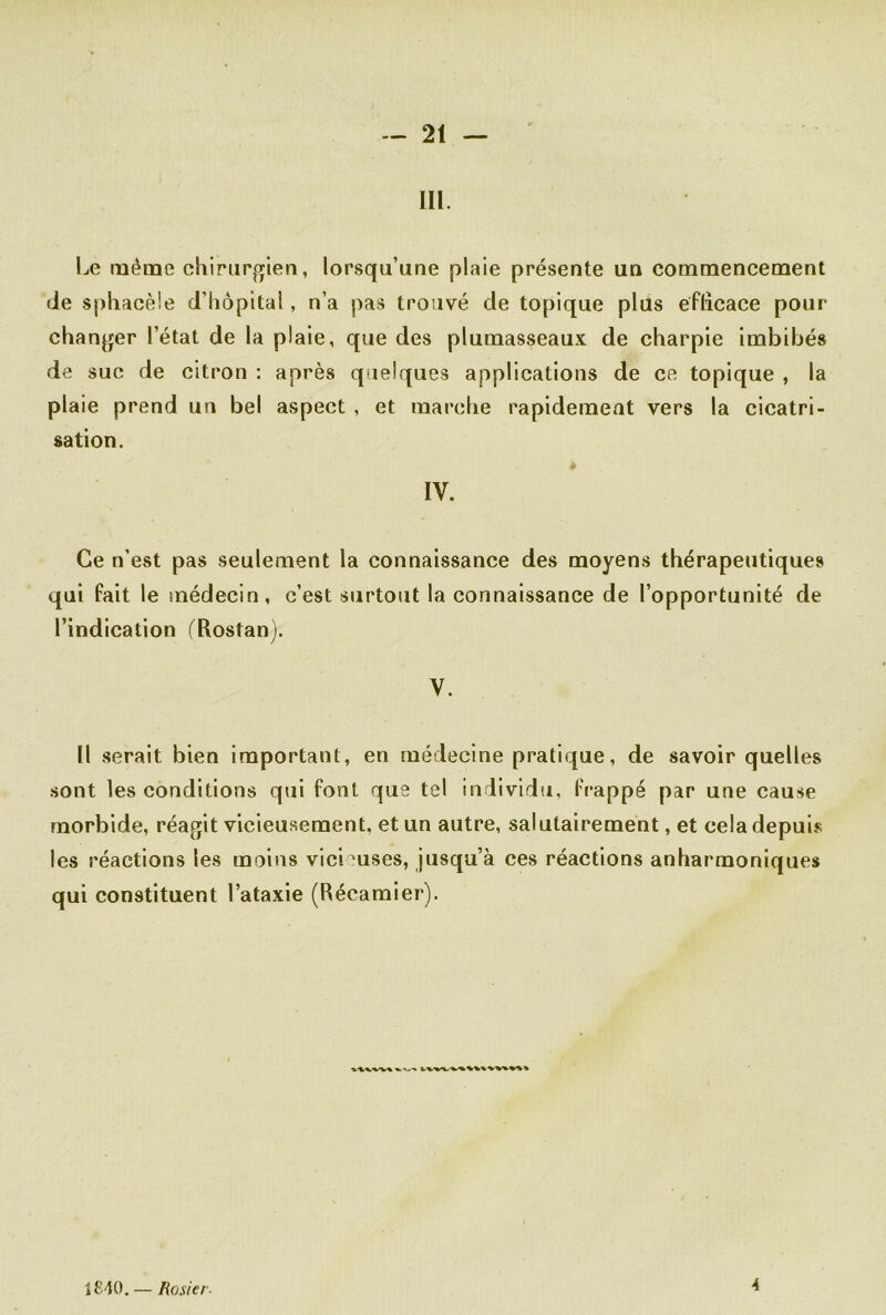 111 Le même chirurgien, lorsqu’une plaie présente un commencement de sphacèle d’hôpital, n’a pas trouvé de topique plus efficace pour changer l’état de la plaie, que des plumasseaux de charpie imbibés de suc de citron : après quelques applications de ce topique , la plaie prend un bel aspect , et marche rapidement vers la cicatri- sation. IV. Ce n’est pas seulement la connaissance des moyens thérapeutiques qui fait le médecin, c’est surtout la connaissance de l’opportunité de l’indication (Rostan). V. Il serait bien important, en médecine pratique, de savoir quelles sont les conditions qui font que tel individu, frappé par une cause morbide, réagit vicieusement, et un autre, salutairement, et cela depuis les réactions les moins vicieuses, jusqu’à ces réactions anharmoniques qui constituent l’ataxie (Récamier). î£40.— Rosier- 4