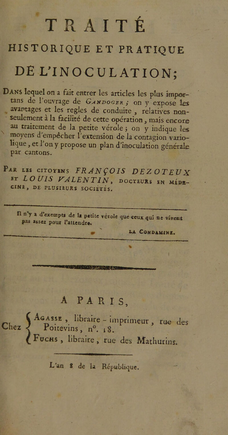 PT RAI TE HISTORIQUE ET PRATIQUE DÉ L'INOCULATION; DaAXxSs lequel on à fait entrer les articles les plus impor- tans de l'ouvrage de Ganpocrr ; on y expose les . avantages et les regles de conduite , relatives non- - seulement à la facilité de cette opération , mais encore au traitement de la petite vérole; on y indique les moyens d'empêcher l'extension de la contagion vario- lique , et l’on y propose un plan d’inoculation générale . par cantons. N PAR LES CITOYENS FRANÇOIS DEZOTEUX Er LOUIS VALENTIN, DOCTEURs 5N Mips- CINE, DE PLUSIEURS SOCIÉTÉS. Re D RE NN PVR à T1 n'y à d'exempts de la petite vérole queceux qui ne vivent Pas assez pour l’attendre. ES eo LA CONDAMINE. L] Re A PA RTS. | QAcasse , libraire - imprimeur , rue des Chez Poitevins, n°, 18. Fucus , libraire, rue des Mathurins. a —— L'an 8 de la République. F