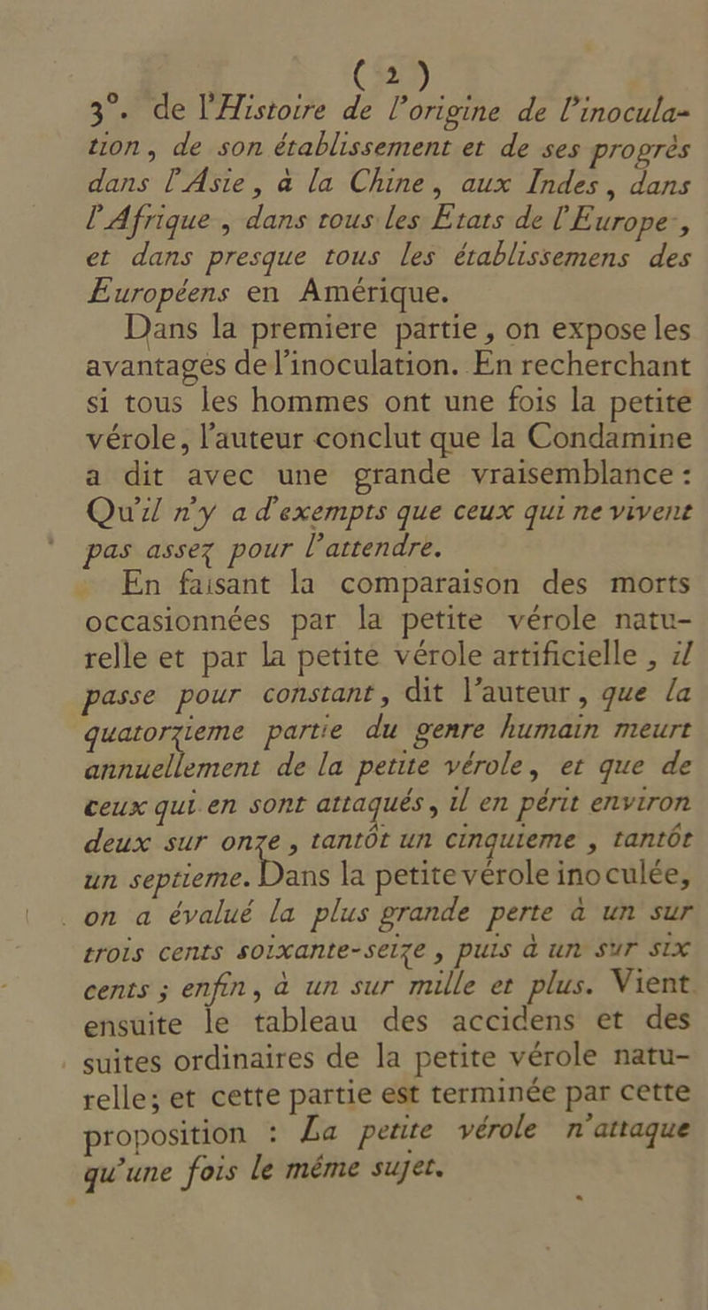 (2) 3°. de l'Histoire de l’origine de l’inocula- tion, de son établissement et de ses progrès dans l'Asie, à la Chine, aux Indes, dans l'Afrique , dans rous les Etats de l'Europe, et dans presque tous les établissemens des £Européens en Amérique. Dans la premiere partie, on expose les avantages del’inoculation. En recherchant si tous les hommes ont une fois la petite vérole, l’auteur conclut que la Condamine a dit avec une grande vraisemblance : Qui n'y a d'exempts que ceux qui ne vivent pas assez pour attendre. : En faisant la comparaison des morts occasionnées par la petite vérole natu- relle et par la petite vérole artificielle , 7 passe pour constant, dit l’auteur, que la guatorzieme partie du genre humain meurt annuellement de la petite vérole, et que de ceux qui en sont attaqués, il en périt environ deux sur on7e , tantôt un cinquieme , tantôt un septieme. Deus la petite vérole inoculée, on a évalué la plus grande perte à un sur trois cents soixante-selze , PUIS à ur SUT SIX cents ; enfin, à un sur mille et plus. Vient ensuite le tableau des accidens et des suites ordinaires de la petite vérole natu- relle; et cette partie est terminée par cette proposition : La petite vérole n’attaque qu'une fois le même suget.