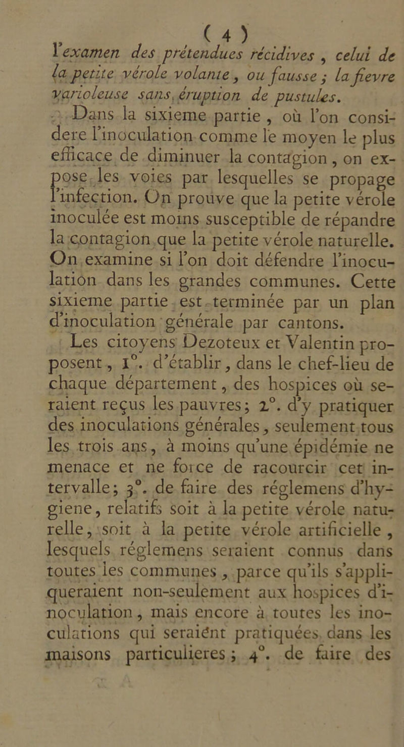 l'examen des prétendues récidives , celui de {a petite vérole volante, ou fausse ; La fievre yarioleuse sans éruption de pustules. Dans la sixieme partie , où l’on consi- dere l’inoculation.comme le moyen le plus efficace de diminuer la contagion , on ex- PSSEns voies par. lesquelles se propage infection. On prouve que la petite vérole inoculée est moins susceptible de répandre la :contagion,que la petite vérole naturelle. On,examine si l’on doit défendre l’inocu- lation dans les grandes communes. Cette sixieme partie ,est.terminée par un plan d'inoculation générale par cantons. .: Les citoyens Dezoteux et Valentin pro- posent. 1°. d'établir, dans le chef-lieu de chaque département , des hospices où se- raient reçus les pauvres; 2°. d'y pratiquer des inoculations générales , seulement.tous les trois ans, à moins qu’une épidémie ne menace et ne force de racourcir cetl in- tervalle; 3°. de faire. des réglemens d’hy= giene, relatifs soit à la petite vérole natu- relle, soit à la petite. vérole artificielle , lesquels. réglemens seraient connus . dans toutes les communes , parce qu'ils s'appli- queraent non-seulèement aux hospices d- noculation, mais encore à, toutes les ino- culations qui seraiént pratiquées, dans les maisons particulieres; 4°. de faire des