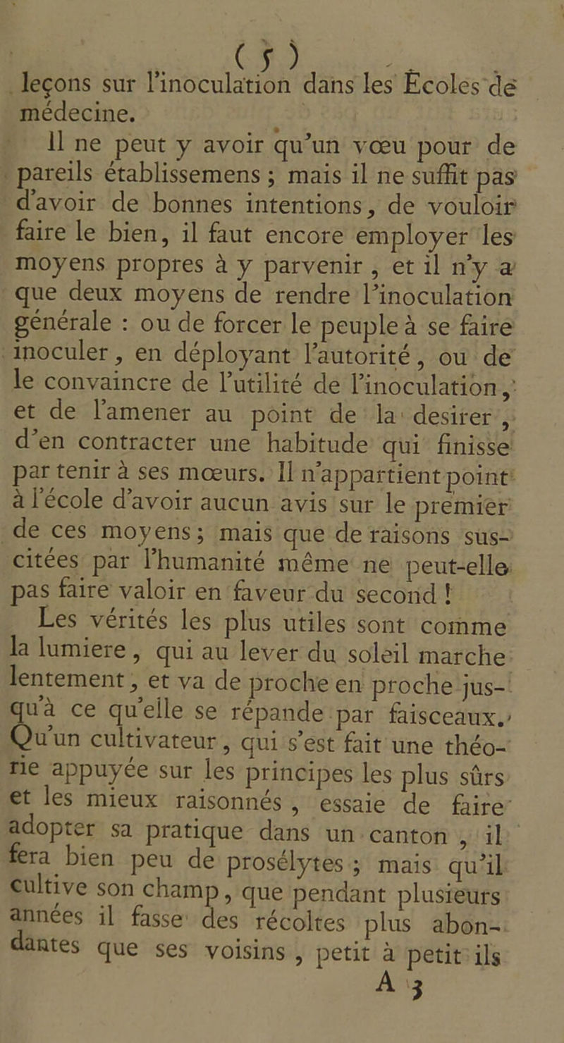 * leçons sur l'inoculation dans les Écoles de médecine. É Il ne peut y avoir qu’un vœu pour de * pareils établissemens ; maïs il ne suffit pas d'avoir de bonnes intentions, de vouloir faire le bien, il faut encore employer les moyens propres à y parvenir, et il n'y à que deux moyens de rendre Pinoculation générale : ou de forcer le peuple à se faire ‘inoculer , en déployant l'autorité, ou de le convaincre de l'utilité de linoculation ,: et de l’'amener au point de la: desirer, d’en contracter une habitude qui finisse par tenir à ses mœurs. Il n'appartient point à l'école d’avoir aucun avis sur le premier de ces moyens; mais que de raisons sus- citées par l'humanité même ne peut-elle: pas faire valoir en faveur du second ! Les vérités les plus utiles sont comme la lumiere, qui au lever du soleil marche lentement , et va de proche en proche jus-! qu'à ce qu'elle se répande par faisceaux. Qu'un cultivateur, qui s'est fait une théo- fie appuyée sur les principes les plus sûrs et les mieux raisonnés , essaie de faire adopter sa pratique dans un canton HAE fera bien peu de prosélytes ; mais qu'il Cultive son champ , que pendant plusieurs années il fasse des récoltes plus abon- dantes que ses voisins , petit à petit ils À 3