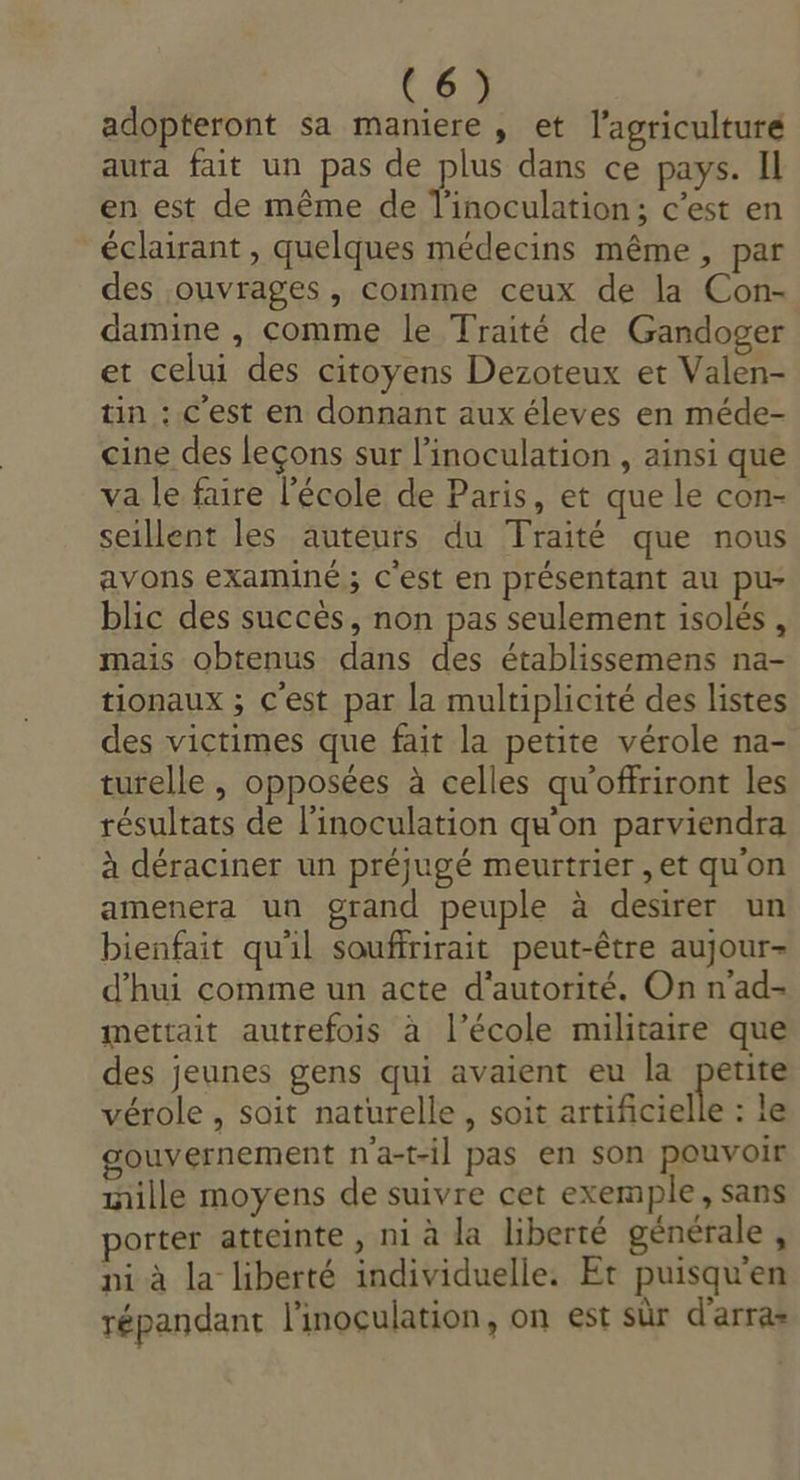 C6 adopteront sa maniere , et l’agriculture aura fait un pas de plus dans ce pays. Il en est de même de l'inoculation; c’est en éclairant , quelques médecins même, par des ouvrages , comme ceux de la Con- damine , comme le Traité de Gandoger et celui des citoyens Dezoteux et Valen- tin : C'est en donnant aux éleves en méde- cine des leçons sur l’inoculation , ainsi que va le faire l’école de Paris, et que le con- seillent les auteurs du Traité que nous avons examiné ; C'est en présentant au pu- blic des succès, non pas seulement isolés , mais obtenus dans des établissemens na- tionaux ; c'est par la multiplicité des listes des victimes que fait la petite vérole na- turelle , opposées à celles qu'offriront les résultats de l’inoculation qu'on parviendra à déraciner un préjugé meurtrier ,et qu'on amenera un grand peuple à desirer un bienfait qu'il souffrirait peut-être aujour- d'hui comme un acte d'autorité. On n’ad- mettait autrefois à l’école militaire que des jeunes gens qui avaient eu la petite vérole , soit naturelle, soit artificielle : le ouvernement n'a-t-il pas en son pouvoir mille moyens de suivre cet exemple, sans porter atteinte , ni à la liberté générale , pi à la liberté individuelle. Et puisqu'en répandant l'inoculation, on est sûr d'arras
