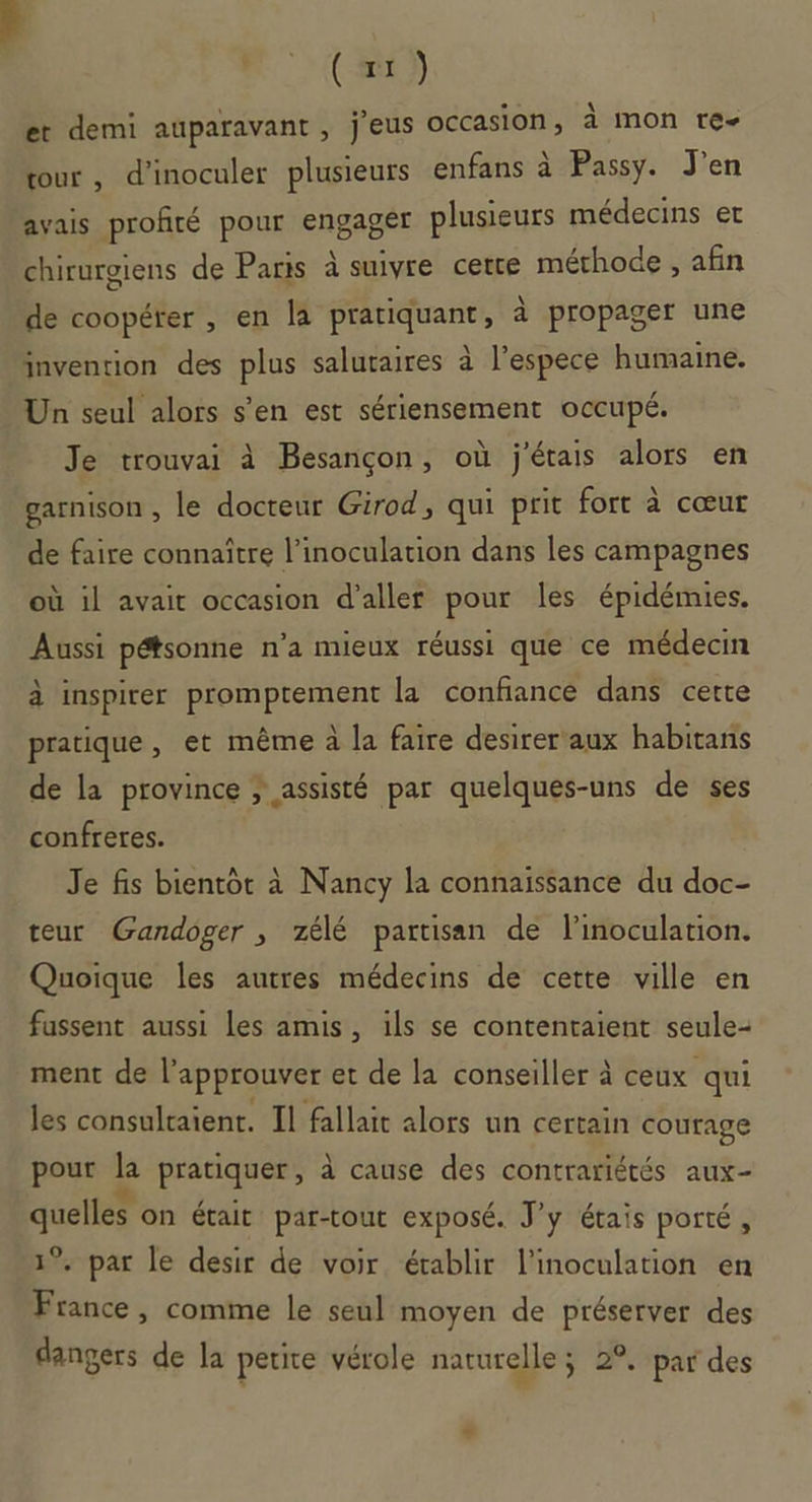 4 (x) et demi auparavant, j'eus occasion, à mon re- tour, d’inoculer plusieurs enfans à Passy. J'en avais profité pour engagér plusieurs médecins et chirurgiens de Paris à suivre cetre méthode , afin de coopérer , en la pratiquant, à propager une invention des plus salutaires à l’espece humaine. Un seul alors s’en est sériensement occupé. Je trouvai à Besançon, où j'étais alors en garnison , le docteur Girod, qui prit fort à cœur de faire connaitre l’inoculation dans les campagnes où il avait occasion d'aller pour les épidémies. Aussi pétsonne n’a mieux réussi que ce médecin à inspirer promptement la confiance dans certe pratique, et même à la faire desirer aux habitans de la province ; assisté par quelques-uns de ses confreres. Je fis bientôt à Nancy la connaissance du doc- teur Gandoger , zélé partisan de l’inoculation. Quoique les autres médecins de cette ville en fassent aussi les amis, ils se contenraient seule- ment de l’approuver et de la conseiller à ceux qui les consultaient. Il fallait alors un certain courage pout la pratiquer, à cause des contrariétés aux- quelles on était par-tout exposé. J'y étais porté, 1°. par le desir de voir établir l’inoculation en France , comme le seul moyen de préserver des dangers de la petite vérole naturelle ; 2°. par des