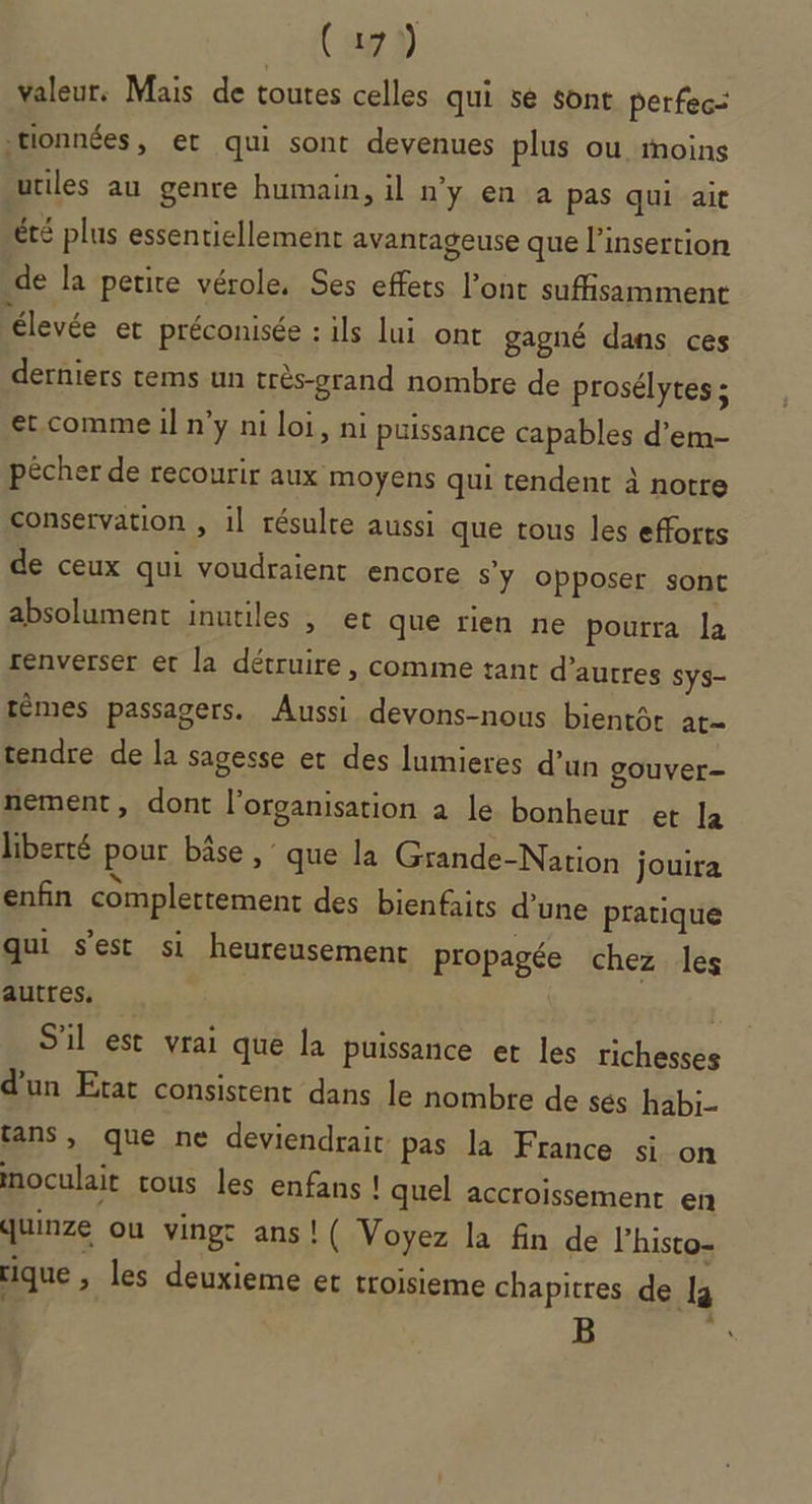 Cap valeur, Mais de toutes celles qui sé sont perfec= .rionnées, et qui sont devenues plus ou moins utiles au genre humain, il n'y en a pas qui ait été plus essentiellement avantageuse que l'insertion de la petite vérole, Ses effets l’ont suffisamment élevée et préconisée : ils lui ont gagné dans ces derniers tems un très-grand nombre de prosélytes ; et comme il n’y ni loi, ni puissance capables d’em- pécher de recourir aux moyens qui tendent à notre conservation , 1l résulte aussi que tous les efforts de ceux qui voudraient encore S'y opposer sont absolument inutiles , et que rien ne pourra la renverser et la détruire, comme tant d’autres Sys- têmes passagers. Aussi devons-nous bientôt at tendre de la sagesse et des lumieres d’un gouver- nement, dont l’organisation à le bonheur et la liberté pour bâse , que la Grande-Nation jouira enfin complettement des bienfaits d’une pratique qui s’est si heureusement propagée chez les autres, | S'il est vrai que la puissance et les richesses d’un Etat consistent dans le nombre de sés habi- tans , que ne deviendrait: pas la France si on inoculait tous les enfans ! quel accroissement en quinze ou vingc ans ! ( Voyez la fin de l’histo- rique , les deuxieme et troisieme chapitres de [4 B “À