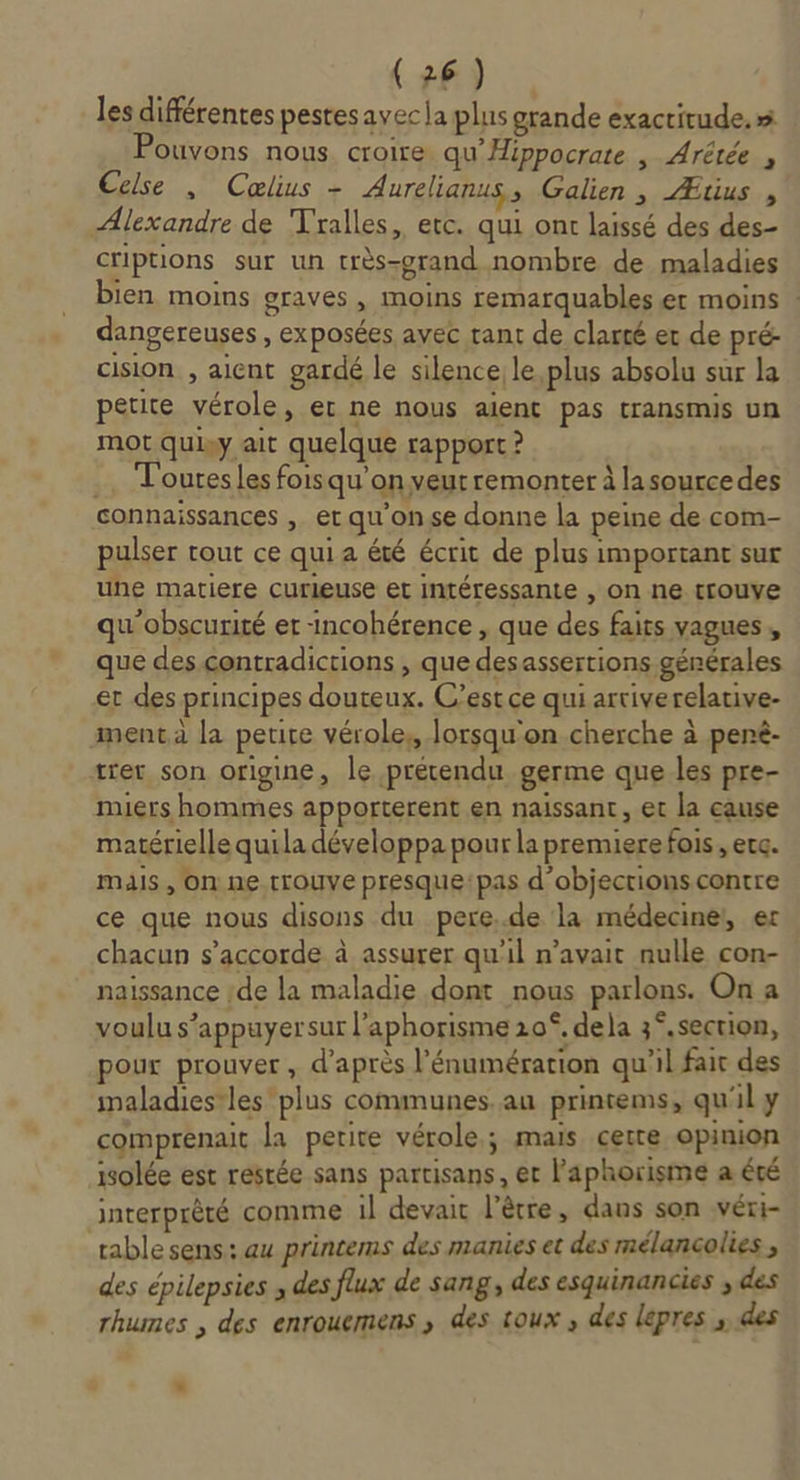 les différentes pestesavecla plus grande exactitude, x Ouvons nous. croire qu’'Hippocrate , Arêtée , Celse , Cœlius - Aurelianus » Galien , Ætius , Alexandre de Tralles, etc. qui ont laissé des des- criptions sur un très-grand nombre de maladies bien moins graves , moins remarquables er moins : dangereuses , exposées avec rant de clarté er de pré- cision , aient gardé le silence; le plus absolu sur la petite vérole, er ne nous aient pas transmis un mot quiy ait quelque rapport ? .. Touresles foisqu’on veurremonter à lasourcedes connaissances , et qu'onse donne la peine de com- pulser tout ce quia été écrit de plus important sur une matiere curieuse et intéressante , on ne trouve qu'obscurité er -incohérence , que des faits vagues , que des contradictions , que desassertions générales et des principes douteux. C’est ce qui artiverelative- menta la petire vérole, lorsqu'on cherche à penê- tret son origine, le prétendu germe que les pre- miers hommes apporterent en naissant, et la cause matérielle quila développa pour la premiere fois , erc. mais, On ne trouve presque: pas d’objections contre ce que nous disons du pere..de la médecine, er chacun s'accorde à assurer qu'il n’avait nulle con- naissance de la maladie dont nous parlons. On a voulu s'appuyer sur l’aphorisme 20°, dela 3°.section, pour prouver , d'après l’énumérarion qu'il fait des imaladiestles plus communes. au printems, qu'il y comprenait la petite vérole.; mais certe opinion isolée est restée sans partisans, et l'aphorisme a été interprèté comme il devait l’êètre, dans son véri- table sens: au printems des manies et des mélancolies * des épilepsies ; des flux de sang, des esquinancies ; des rhumes , des enrouemens ,; des toux, des lepres , @es