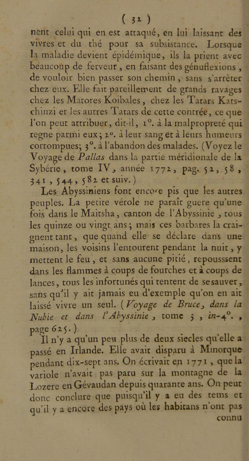 vivres et du thé pour sa subsistance. Lorsque la maladie devient épidémique, ils la prient avec beaucoup de ferveur , en faisant des génuflexions , de vouloir bien passer son chemin ;' sans s'arrêter chez eux. Elle fait pareillement de grands ravages chez les Matores Koibales, chez les Tatars Kars- chinzi er les autres Tarars de certe contrée, ce que regne parmi eux; 2°. à leur sang ét à leurs humeurs corrompues; 3°. à l'abandon des malades. (Voyez le Voyage de Pallas dans la partie méridionale de la Sybérie, rome IV, année 1772, pag. 52, 58, 341, $44, 582 et suiv.) Les Abyssiniens font encore pis que les autres peuples. La petite vérole ne paraît guere qu’une fois dans le Maitsha, canton de l’Abyssinie ; rous gnent tant, que quand elle se déclare dans une maison, les voisins l'entourent pendant la nuit, y mettent le feu , et sans aucune pitié, repousssent dans les Aammes à coups de fourches et à coups de Jances, tous les infortunés qui tentent de sesauver, sans qu'il y ait jamais eu d'exemple qu’on en ait laissé vivre un seul. ( Voyage de Bruce, dans la page 625.) pendant dix-sept ans. On écrivait en 1771, quela variole n'avait, pas paru sur la montagne de la Lozere en Gévaudan depuis quarante ans. On peut donc conclure-que puisqu'il y a eu des tems et qu'il y a encore des pays où les habitans n'ont pas connu