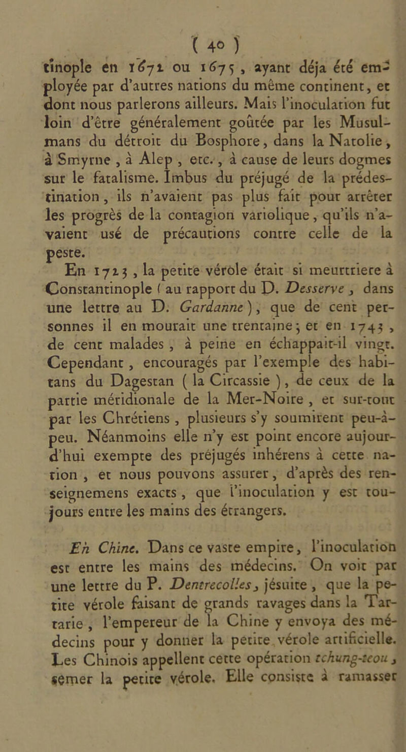 AGREE a À DR tinople en 1671 ou 1675, ayant déja été em ployée par d’autres nations du même continent, et dont nous parlerons ailleurs. Mais l’inoculation fut loin d’être généralement goûtée par les Musul- mans du détroit du Bosphore, dans la Natolie, à Smyrne , à Alep, erc., à cause de leurs dogmes sur le faralisme. Imbus du préjugé de la prédes- tination , ils n'avaient pas plus fait pour arrêter les progrès de la contagion variolique ; qu'ils n’a- vaient usé de précautions contre celle de la peste. En 1723, la petite vérole érait si meurtriere à Constantinople { au rapport du D. Desserve , dans une lettre au D: Gardanne), que de cent pert- sonnes il en mourait une trentaine; et en 1743, de cent malades , à peine en échappaitil vingr. Cependant , encouragés par l'exemple des habi- tans du Dagesran (la Circassie ), de ceux de la partie méridionale de la Mer-Noire , ec sur-tout » par les Chrétiens , plusieurs s'y soumirent peu-à- peu. Néanmoins elle n’y est point encore aujour- d’hui exempte des préjugés inhérens à certe na- tion , ét nous pouvons assurer, d’après des ren- seignemens exacts, que linoculation y est tou- “jours entre les mains des étrangers. En Chine. Dans ce vaste empire, l'inoculation est entre les mains des médecins. On voir par une lettre du P. Densrecolles, jésuite, que la pe- tie vérole faisant de grands ravages dans la Tar- tarie, l'empereur de à Chine ÿ envoya des mé- decins pour ÿ donner la perire vérole artificielle. Les Chinois appellent cette opération schung-seou ; sémer la petite vérole. Elle consiste à ramasser