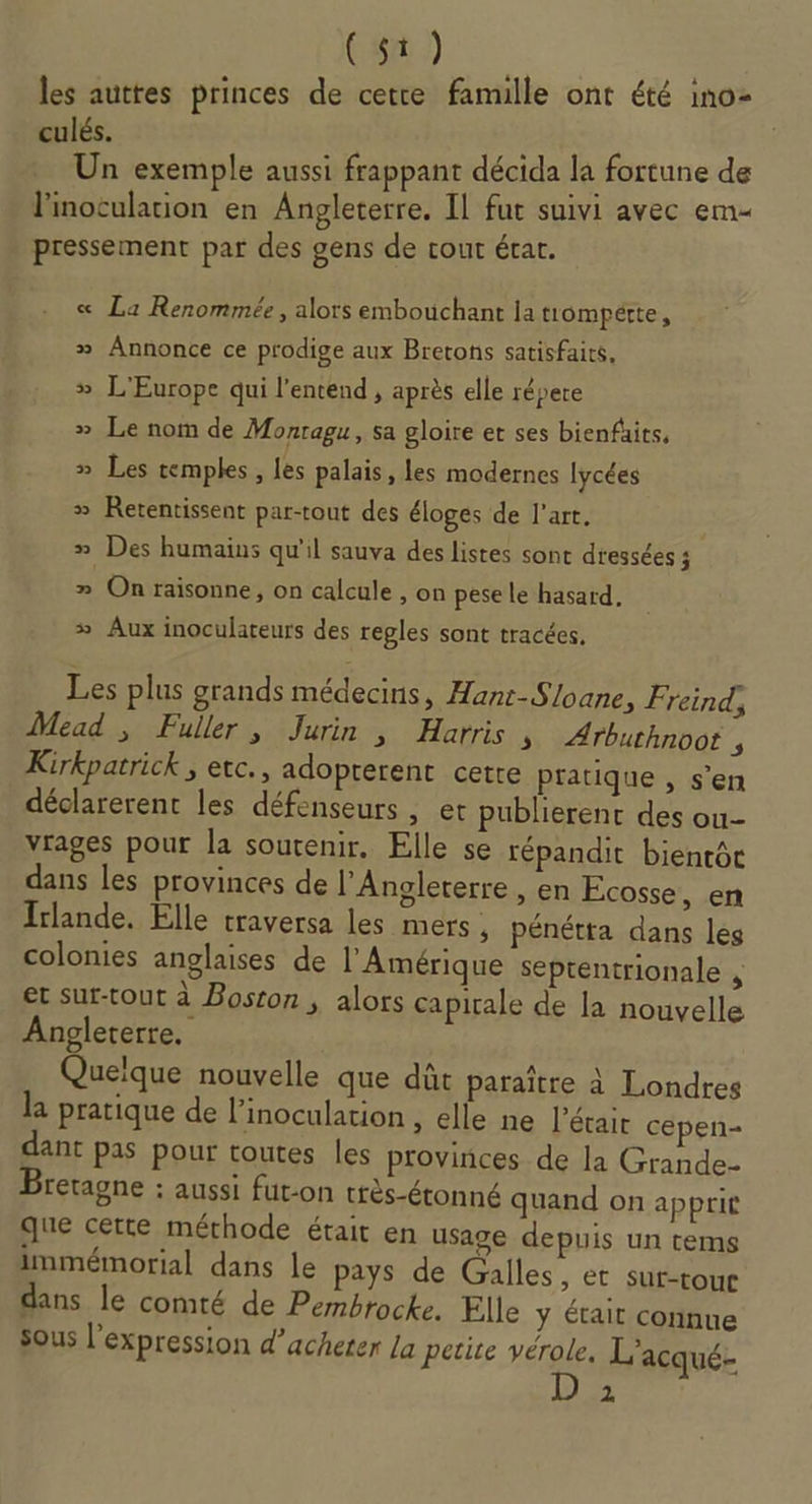 C5.) les auttes princes de cetre famille ont été ino- culés. Un exemple aussi frappant décida la fortune de l'inotulation en Angleterre. Il fut suivi avec em pressement par des gens de cout état. « La Renommée, alors embouchant la trompette, » Annonce ce prodige aux Bretons satisfaits, # L'Europe qui l'entend , après elle répere &gt;» Le nom de Monragu, sa gloire et ses bienfüits, » Les temples, les palais, les modernes lycées » Rerentissent par-tout des éloges de l’art. » Des humains qu'il sauva des listes sont dressées 4 # On raisonne, on calcule , on pese le hasard, » Aux inoculateurs des regles sont tracées. Les plus grands médecins, Hant-Sloane, Freind, Mead , Fuller, Jurin , Harris s ÆArbuthnoot , Kirkpatrick , etc., adopterent cette pratique , s’en déclarerent les défenseurs, er publierent des ou- vrages pour la soutenir. Elle se répandit bientôt dans les provinces de l'Angleterre , en Ecosse, en Irlande. Elle traversa les mers , pénétta dans les colonies anglaises de l'Amérique septentrionale &lt; et sur-tout à Boston ; alors capitale de la nouvelle Angleterre. Quelque nouvelle que dût paraître à Londres la pratique de l’inoculation , elle ne l’étair cepen- ant pas pour toutes les provinces de la Grande- Bretagne : aussi fut-on très-étonné quand on apprit que cette méthode était en usage depuis un tems immémorial dans le pays de Galles, et sur-touc dans le comté de Pembrocke. Elle y était connue sous l'expression d'acheter la petite vérole. L'acqué-