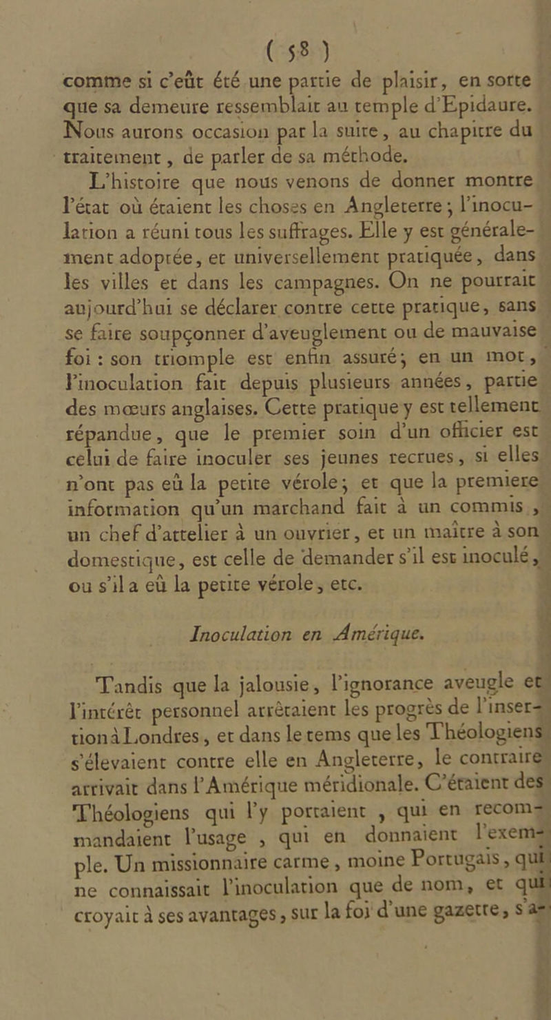 comme si c’eüt été une partie de plaisir, en sorte que sa demeure ressemblait au temple d'Epidaure. Nous aurons occasion pat la suite, au chapitre du traitement , de parler de sa mérhode, L'histoire que nous venons de donner montre l’état où étaient les choses en Angleterre; l’inocu- lation a réuni tous les suffrages. Elle y est générale- ment adoprée, et universellement pratiquée, dans les villes et dans les campagnes. On ne pourrait M aujourd’hui se déclarer contre certe pratique, sans se faire soupçonner d’aveuglement ou de mauvaise foi : son triomple est enfin assuré; en un mot, Pinoculation fair depuis plusieurs années, partie des mœurs anglaises. Cette pratique y est tellement répandue, que le premier soin d’un officier est celui de faire inoculer ses jeunes recrues, si elles n’ont pas eù la petite vérole; er que la premiere information qu’un marchand fait à un commis un chef d’attelier à un ouvrier, et un maître à son domestique, est celle de demander s'il est inoculé ou s’ila eû la petite vérole; etc. | ont: v- 1 Inoculation en Amérique. dun MOTTE TA Tandis que la jalousie, l'ignorance aveugle et. l'intérér personnel arrècaient les progrès de l'insers tionà Londres, et dans letems que les Théologien s'élevaient contre elle en Anglecerre, le contraires arrivait dans l'Amérique méridionale. C’étaient des” Théologiens qui l'y portaient , qui en recomgs mandaient l'usage , qui en donnaient l'exems ple. Un missionnaire carme , moine Portugais, qu ne connaissait l’inoculation que de nom, et qu croyait à ses avantages ; SUL la foi d’une gazerre, s