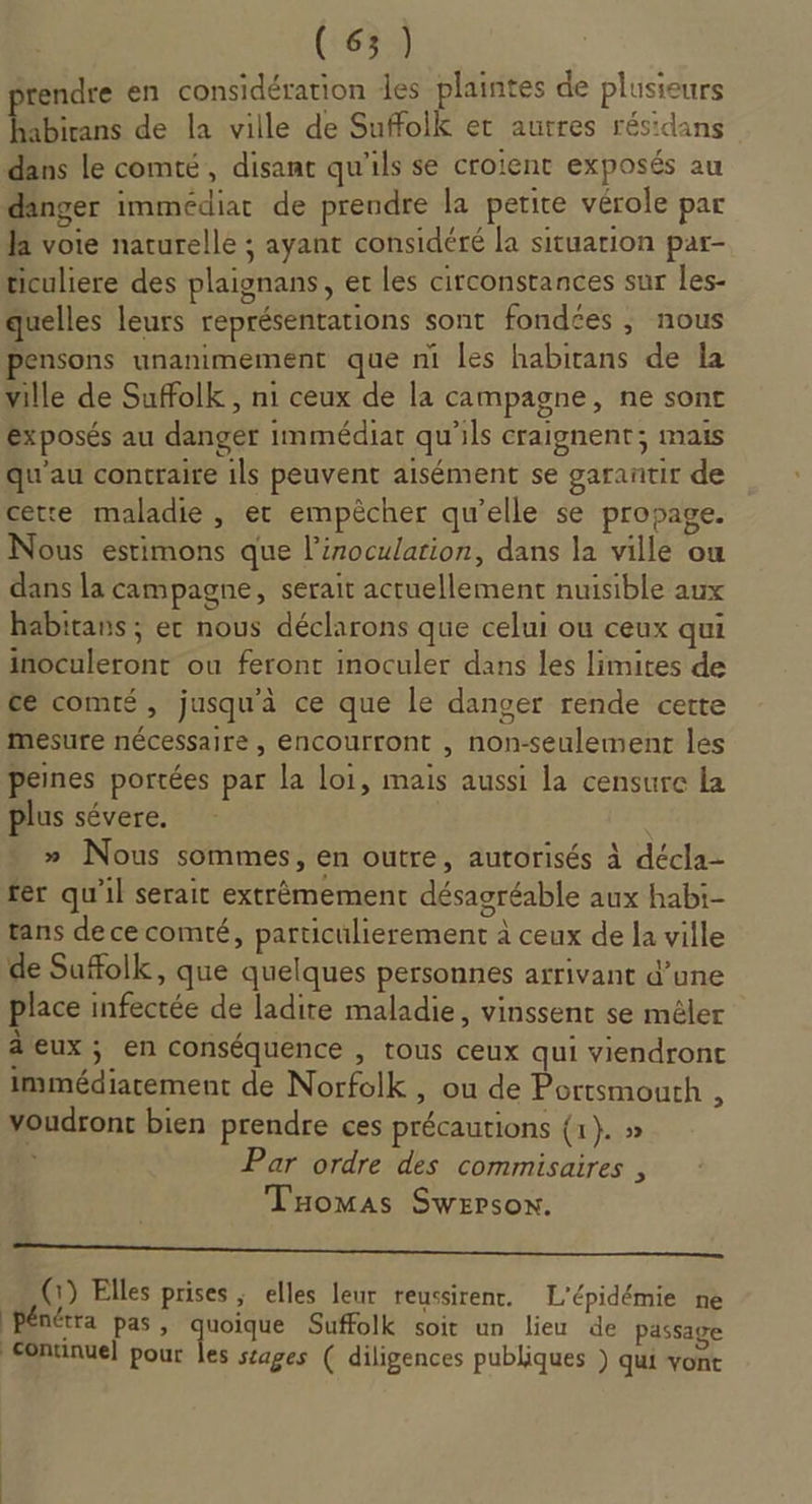 tendre en considération des plaintes de plusieurs Ébirns de la ville de Suffoik et autres résidans dans le comté, disant qu'ils se croient exposés au danger immédiat de prendre la petite vérole par Ja voie naturelle ; ayant considéré la situation par- ticuliere des plaignans, er les circonstances sur les- quelles leurs représentations sont fondées, nous pensons unanimement que ni Les habirans de la ville de Suffolk , ni ceux de la campagne, ne sont exposés au danger immédiat qu'ils craignent; mais qu'au contraire ils peuvent aisément se garantir de cette maladie, et empècher qu’elle se propage. Nous estimons que l’iroculation, dans la ville ou dans la campagne, serait actuellement nuisible aux habitans ; er nous déclarons que celui ou ceux qui inoculeront ou feront inoculer dans les limites de ce comté, jusqu'à ce que le danger rende certe Mesure nécessaire , encourront , non-seulement les peines portées par la loi, mais aussi la censure la plus sévere. » Nous sommes, en outre, autorisés à décla- fer qu'il serait extrèmement désagréable aux habi- tans dececomté, particulierement à ceux de la ville de Sufolk, que quelques personnes arrivant d’une place infectée de ladire maladie, vinssent se mêler âeux ; en conséquence , tous ceux qui viendront immédiarement de Norfolk , ou de Portsmourh : voudront bien prendre ces précautions {1}. » ù Par ordre des commisaires , Tomas Swersox. a nn ea LE (1) Elles prises , elles leur reussirenr. L’épidémie ne PPénétra pas, quoique Suffolk soit un lieu de passage continue] pour les stages ( diligences publiques ) qui vont