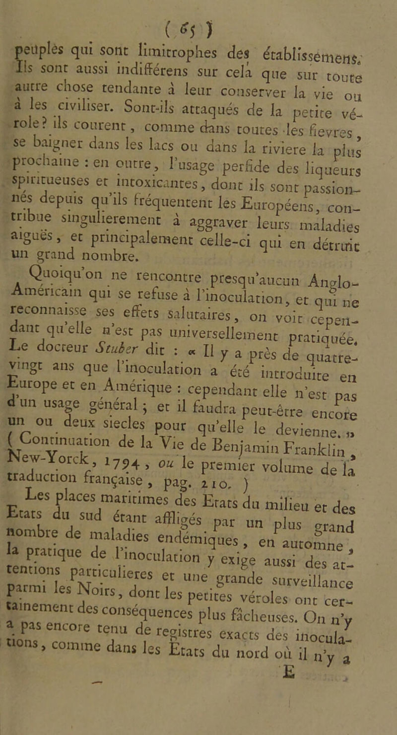 euplès qui sont limitrophes dés établissémens, 7. sont aussi indifférens sur cela que sur toute ‘autre chose rendante à leur conserver la vie ou à les civiliser. Sonc:ils attaqués de la petite vé- “role? ils courent, comme dans routes -les fevres , “se baigner dans les lacs ou dans la riviere la plus prochaine : en outre, l'usage perfide des liqueurs “spiritueuses et intoxicantes, dont ils sont passion nés depuis qu'ils fréquentent les Européens, con tribue singulierement à agoraver leurs: maladies aiguës ; et principalement celle-ci qui en détruic un grand nombre. Quoiqu’on ne rencontre presqu’aucun Anglo- Américain qui se refuse à linoculation, et qui ne reconnaisse ses effets salutaires, on voir ceperi- dant qu’elle n’est pas universellemenc pratiquée, Le docreur Sruber dit : « Il ÿ a près de quatre- vingt ans que l’inoculation à été introduite en Europe et en Amérique : Cependant elle n’est pas d’un usage général ; er il faudra Peut-être encote un ou deux siecles pour qu'elle le devienne.» ( Continuation de la Vie de Benjamin Franklin 2 New-Yorck, 1794, ou le premier volume de la traduction française , Pag. 210. ) | Les places maritimes des Etats du milieu et des Etars du sud étant affligés P Le, î