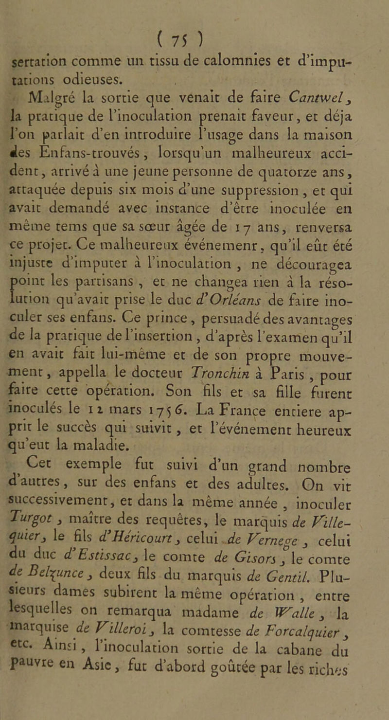 (760) sertation comme un tissu de calomnies et d’impu- rations odieuses. Maloré la sortie que venait de faire Canewel , la pratique de l’inoculation prenait faveur, et déja Jon parlait d'en introduire lusage dans la maison des Enfans-trouvés, lorsqu'un malheureux acci- dent, arrivé à une jeune personne de quatorze ans attaquée depuis six mois d’une suppression, et qui avait demandé avec instance d’être inoculée en même tems que sa sœur âgée de 17 ans, renversa ce projer. Ce malheureux événemenr , qu'il eùc été injuste d'imputer à l’inoculation , ne découragea oint les partisans , et ne changea rien à la réso- 148 qu'avait prise le duc d'Orléans de faire ino- culer ses enfans. Ce prince, persuadé des avantages de la pratique de l'insertion, d’après l'examen qu’il en avait fait lui-même ec de son propre mouve- ment , appella le docteur Tronchin à Paris, pour faire cetre opération. Son fils et sa fille furent inoculés le 12 mars 1756. La France entiere ap- prit le succès qui suivit, et l'événement heureux qu'eut la maladie. Cet exemple fut suivi d’un grand nombre d’autres, sur des enfans et des adultes. On vit successivement, et dans la même année , inoculer Turgot , maître des requêres, le marquis de Wille- quier, le fils d’Héricourt , celui .de J. ernese ; celui du duc d’Estissac, le comte de Gisors ; le comte de Belzunce , deux fils du marquis de Gentil. Plu- sieurs damés subirent la mème opération , entre lesquelles on remarqua madame de Walle stla marquise de Villeroi, la comtesse de Forcalquier , etc. Ainsi, linoculation sortie de la cabane du Pauvre en Asie, fut d'abord goûtée par lés riches