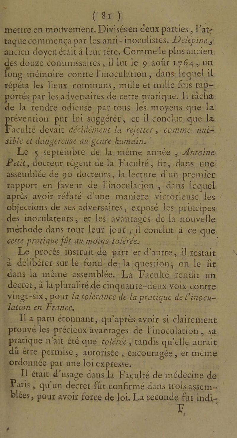 (8) mettre en mouvement. Divisésen deux parties, l’ats taque commença par les anti-inoculistes. Dé/épine ; ancien doyen était à leur rère. Commele plusancien. des douze comimissaires , il lur le 9 août 1764, un oug- mémoire contre l’inoculation, dans lequel il répéta les lieux communs, mille et mille fois rap portés par lesadversaires de cette pratique. Il racha “de la rendre odieuse par tous les moyens que la prévention put lui suggérer, er 1l conclut que la Faculté devait décidément la rejetter, comme :nui= sible et dangereuse au genre humain. Le $ septembre de la: même année ; Antoine Perit, docteur régent de la Faculté, fit, dans une assemblée de 90 docteurs, la lecture d’un premier rapport, en faveur de l’inoculation , dans lequel après avoir réfuté d'une maniere victorieusé les objections de ses adversaires, exposé les principes des inoculateurs, et les avantages de la nouvelle méthode dans tout leur jour ; il conclut à ce que “cette pratique fût au moins tolérée. | ; + e procès instruit.de part'et d'autre, il restait à délibéter sur le fond de:la question; on le fit “dans la même assemblée. La Faculté rendir un decret, à la pluralité de cinquanre-deux voix contre vingt-six, pour /a tolérance de la pratique de l’inocu- lation en France. | Il a paru étonnant, qu'après avoir si clairement prouvé les précieux avantages de l’inoculation, sa pratique n'ait été que colérée tandis qu’elle aurait dû être permise, autorisée, encouragée , et méme ordonnée par une loi expresse, I! était d'usage dans la Faculté de médecine de aris, qu'un decret fût confirmé dans trois assem lées, pour avoir force de loi, La seconde fue indi- 1 |