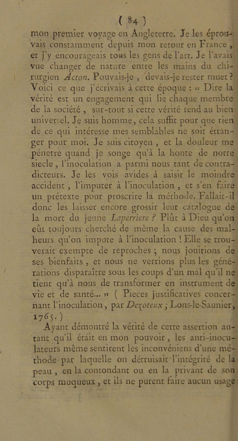 mon premier voyage en Angleterre, Je les éprou4 vais constamment depuis mon rerour en France et j y encourageais tous les gens de l’art. Je l'avais vue changer de nature entre les mains du chi rurgien Acron. Pouvais-je, devais-je rester muer M Voici ce que j'écrivais à certe époque : « Dire lan vérité est un engagement qui lie chaque membre de la société , sur-tour si cette vérité tend au bien universel, Je suis homme, cela suffit pour que rien de ce qui intéresse mes semblables ne soit étran ger pour moi. Je suis citoyen , et la douleur me pénetre quand je songe qu'à la honte de notre siecle , l’inoculation a parmi nous tant de contra dicteurs. Je les vois avides à saisir le moindre accident , l’imputer à l’inoculation , er s’en fairé un, prétexte pour proscrire la mérhode. Fallaic-il donc les laisser encore grossir leur catalogue de la mort du jeune Laperriere ? Plür à Dieu qu’ons eùt toujours cherché de même la cause des mals heurs qu’on impute à l’inocularion ! Elle se trou verait exempte de reproches ; nous jouirions des ses bienfaits, et nous ne verrions plus les géné= rations disparaître sous les coups d’un mal qu'il né tient qu'à nous de transformer en instrument dé vie et de santé. » ( Pieces justificatives concer… nant l’inoculation, par Dexoteux ; Lons-le-Saunier$s 176$.) | 4 Ayant démontré la vérité de certe assertion aus gant qu'il était en mon pouvoir, les anti-Inocus lateurs même sentirent les inconvéniens d’une mé* thode par laquelle on détruisait l'incéorité de 1 peau , en la contondant ou en la privant de son corps muqueux , et ils ne purent faire aucun usagé $ , ri