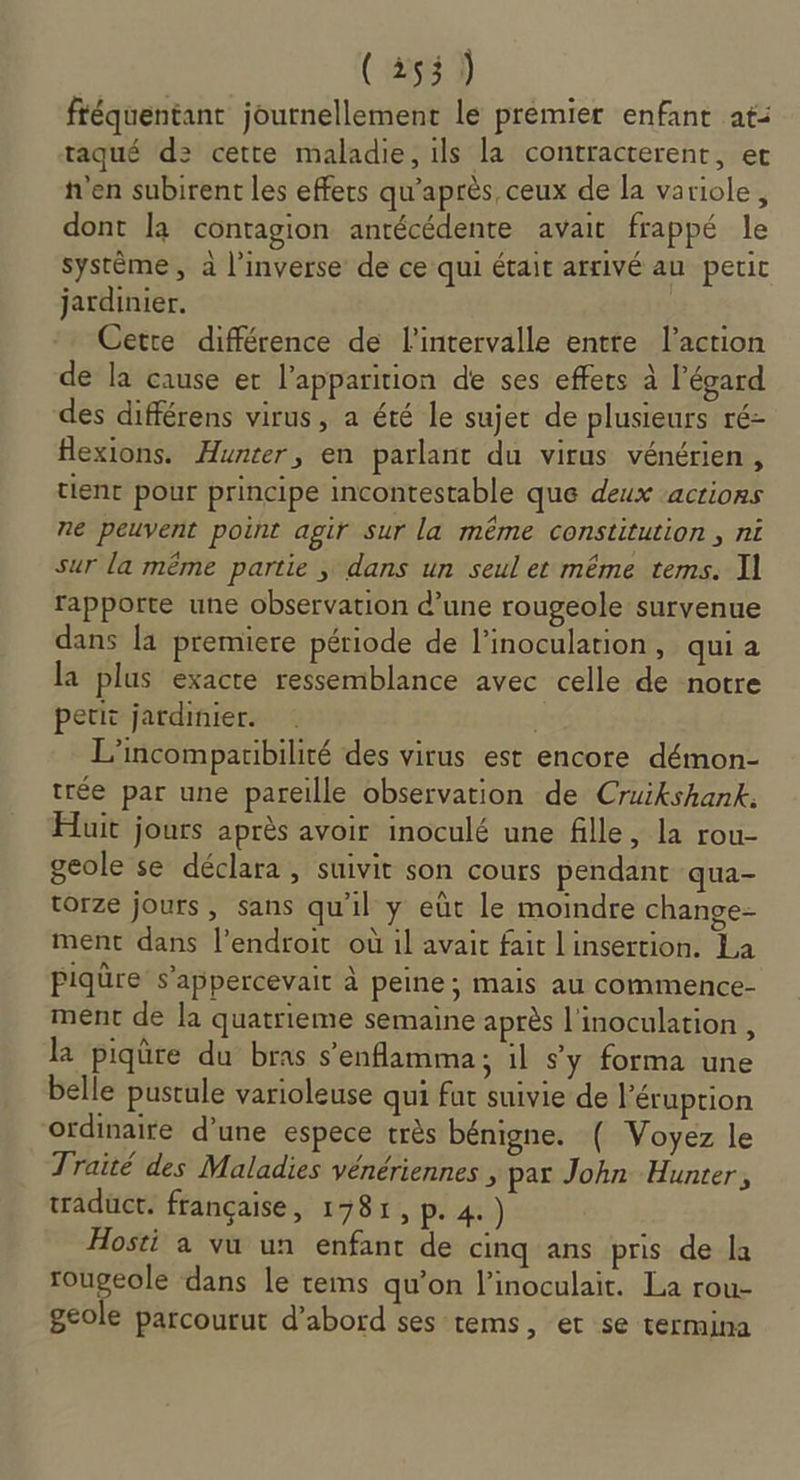 (255) fféquentant journellement le premier enfant at: taqué d2 cette maladie, ils la contracterent, et h'en subirent les effets qu'après ceux de la variole, dont la contagion antécédente avait frappé le système, à l'inverse de ce qui était arrivé au petit jardinier. À Cette différence de l'intervalle entte l’action de la cause er l'apparition de ses effets à l'égard des différens virus, a été le sujet de plusieurs ré- flexions. Hunter, en parlant du virus vénérien, tienr pour principe incontestable que deux ‘actions ne peuvent point agir sur la même constitution , ni sur la même partie , dans un seul et même tems. I] rapporte une observation d’une rougeole survenue dans [a premiere période de linoculation, quia la plus exacte ressemblance avec celle de notre petit jardinier. À L’incomparibilité des virus est encore démon- trée par une pareille observation de Cruikshank. Huit jours après avoir inoculé une fille, la rou- geole se déclara, suivit son cours pendant qua- torze jours, sans qu'il y eût le moindre change- ment dans l'endroit où il avait fait L'insertion. La Piqüre s’appercevait à peine; mais au commence- ment de la quatrieme semaine après l'inoculation , la piqûre du bras senflamma; il sy forma une belle pustule varioleuse qui fat suivie de l'éruption ordinaire d’une espece très bénigne. ( Voyez le Traité des Maladies vénériennes , par John Hunter, tradüct. française, 1781, p. 4.) Hosti à vu un enfant de cinq ans pris de a rougeole dans Le tems qu’on l’inoculait. La rou- geole parcourut d’abord ses tems, et se termina