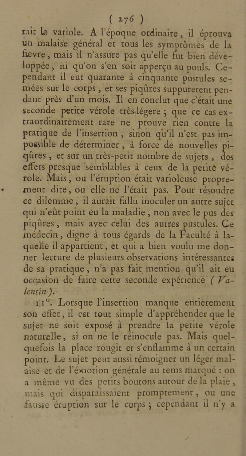 rat La variole. A l’époque ordinaire, il éprouva un malaise général et tous les symprômes de la fievre, maïs il n’assuré pas qu’elle ie bien déve- loppée, ni qu’on s’en soit apperçu au pouls. Ce- pendant il eut quarante à cinquante pustules se- mées sur le corps, et ses piqüres suppurerent pen- dant près d’un mois. Il en conclut que c'était une seconde petite vérole très-légere ; que ce cas ex- traordinairément rare ne prouve rien contre la pratique de l'insertion , sinon qu'il n’est pas im- possible de déterminer , à force de nouvelles FE qures , et sur un rrès-petit nombre de sujets, des effecs presque semblables à ceux de la periré vé- role. Mais, ou l’éruprion était varioleuse propre ment dite, ou elle ne l’était pas. Pour résoudre ce dilemme, il aurait fallu inoculer un autre sujec qui n'eùt point eu la maladie , non avec le pus des piqüres, mais avec celui des autres pustules. Ce médecin , digne à tous égards de la Faculté à la- quelle il appartient, er qui a bien voulu me don- ner lecture de plusieurs observations intéressantes de sa pratique, n’a pas fait mention qu'il ait eu occasion de faire cette seconde expérience ( Va- lentin ). ; 11°. Lorsque linsertion manque entierement son effet, il est tout simple d'appréhender que le sujet ne soit exposé à prendre la petite vérole naturelle, si on ne le réinocule pas. Mais quel- quefois la place rougit er s’enflamme à un certain point. Le sujet peut aussi témoigner un léger mal- aise er de l’ésnotion générale au rems marqué : on a même vu des petits boutons autour de Ja plaie, mais qui disparaissaient promptement , ou une fausse éruption sur Le corps ; cependant il n'y a