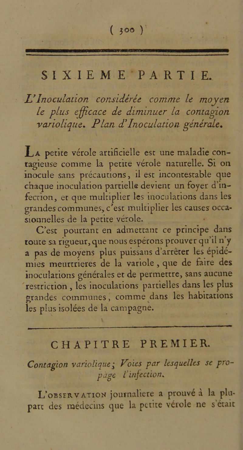 SE XIE MiEPPP'ATRPANE: L'Inoculation considérée comme le moyen le plus efficace de diminuer la contagion variolique. Plan d’Inoculation générale. La petite vérole artificielle est une maladie con- tagieuse comme la petite vérole naturelle. Si on inocule sans précautions, il est incontestable que chaque inoculation partielle devient un foyer d’in- fecrion, er que multiplier les inocularions dans les grandes communes, c’est multiplier les causes occa- sionnelles de la petite vérole. ‘ C’est pourtant en admettant ce principe dans toute sa rigueur, que nous espérons prouver qu'il n'y a pas de moyens plus puissans d'arrèrer les épidé- mies meurtrieres de la variole , que de faire des inoculations générales et de permertre, sans aucune “restriction , les inoculations partielles dans les plus grandes communes, comme dans les habitations les plus isolées de la campagne. oo 0 CHAPITRE PREMIER. Contagion variolique; Voies par lesquelles se pro- pige l'infection. L'onsenvATION journaliere a prouvé à la plu- parc des médecins que la petite vérole ne s'était