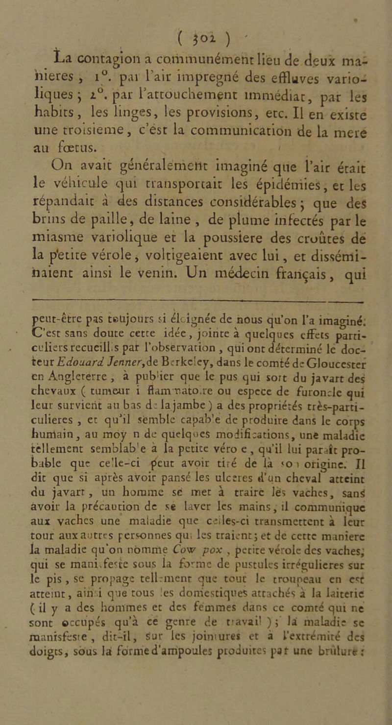 La contagion a cornmunémenr lieu de deux mas heres, 1°. par l'air impregné des effluves vario: liques ; 2°. par l’attouchement immédiar, par les habits, les linges, les provisions, erc. Il en exisre une troisieme, c'ést la communication de la meré au fœtus. PER. On avait généralémenit imaginé que l'air érait le véhicule qui transportait les épidémies , er les répandait à des distances considérables ; que des brins de paille, de laine, de plume infectés par le miasme variolique et la poussiere des croütes dé la perte vérole; voltigeaient avec lui, et dissémi- naïent ainsi le venin. Un médecin français, qui peut-être pas toujours si élcignée de nous qu'on l’a imaginé: C'est sans doute cette idée, jointe à quelques effets parti- culiers recueïll:s par l'observation , qui ont déterminé lé doc: teur Edouard Jenner,de Berkeley, dans le comté de Gloucester en Angleterre, à publier que le pus qui soit du javart des chevaux ( rumeur 1 Hamvatoire ou espece de furonsle qui leur survient au bas d: lajambe) a des propriétés très-parti- culieres , et qu'il semble capab'e de produire dans le corps humain, au moy n de quelques modifications, une maladie tellement semblable à Ja petite véro e, qu'il lui paraît pro- bable que celle-ci geur avoir tiré de là «os otigine. Il dit que si après avoir pansé les ulceres d’un cheval atteint du javart, un homme sé met à traire lés vaches, sans avoir la précaution de se laver les mains ; il communique aux vaches une maladie que ceiles-ci transmettent à leur tour auxautres personnes qui les traient; et de certe maniere la maladie qu'on nomme Cow pox , perire vérole des vaches; qui se manifeste sous la forme de pustules irrégulieres sur le pis, se propage tell:ment que tout le rroupeau en est atteint, ainsi que tous les domestiques attachés à la laiterie (il y a des hommes et des fémmes dans ce comté qui ne sont occupés qu'à ce genre de travail ); là maladie se manisfeste, dit-il, sur les joiniures et à F'extrémiré des doigts, sous la forme d'ampoules produites pat une brüluré :