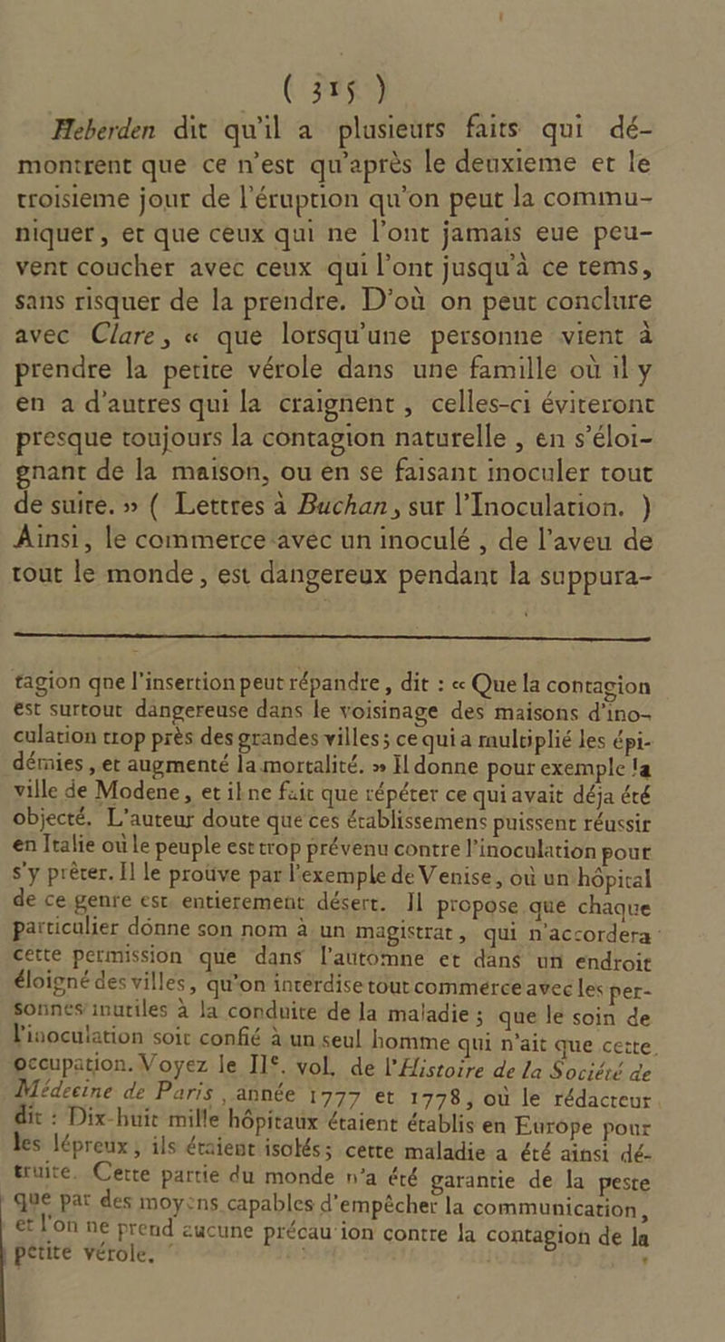 Heberden dit qu'il a plusieurs faits qui dé- montrent que ce n'est qu'après le deuxieme et le troisieme jour de l'éruption qu'on peut la commu- niquer , et que ceux qui ne l'ont jamais eue peu- vent coucher avec ceux qui l'ont jusqu'à ce rems, sans risquer de la prendre. D'où on peut conclure avec Clare, « que lorsqu'une personne vient d prendre la petite vérole dans une famille où il y en a d’autres qui la craignent, celles-ci éviteront presque toujours la contagion naturelle , en s’éloi- gnant de la maison, ou en se faisant inoculer tout de suire. » ( Lettres à Buchan, sur l’Inoculation. ) Ainsi, le commerce ‘avéc un inoculé , de l’aveu de tout le monde, est dangereux pendant la suppura- tagion qne l'insertion peutrépandre , dit : « Que la contagion est surtout dangereuse dans le voisinage des maisons d’ino- culation trop près des grandes villes; ce qui a multiplié les épi- démies , et augmenté la mortalité. » Il donne pour exemple la ville de Modene, et ikne fuir que répéter ce qui avait déja été objecté, L'auteur doute que ces établissemens puissent réussir en Italie où le peuple est trop prévenu contre l’inoculation pour s’y prêter. Il le prouve par l'exemple de Venise, où un hôpital de ce genre est entierement désert. II propose que chaque particulier donne son nom à.un magistrat, qui n'accordera : cette permission que dans l'automne et dans un endroit éloigné des villes, qu'on inrerdise tout commerce avec les per- Sonnes’inutiles à la conduite de la maladie ; que le soin de l'inoculation soit confié à un seul homme qui n'ait que cette. occupation. Voyez le II. vol, de l'Histoire de La Société de Médecine de Paris , année 1777 et 1778, où le rédacteur. it : Dix-buit mille hôpitaux étaient établis en Europe pour les lépreux ; ils étaient isolés; certe maladie a été ainsi dé- truite. Cette partie du monde n’a été garantie de la peste que pat des moyens capables d'empêcher la communication, et l'on ne prend zucune p'écau ion contre la contagion de la petite vérole, ‘ ”