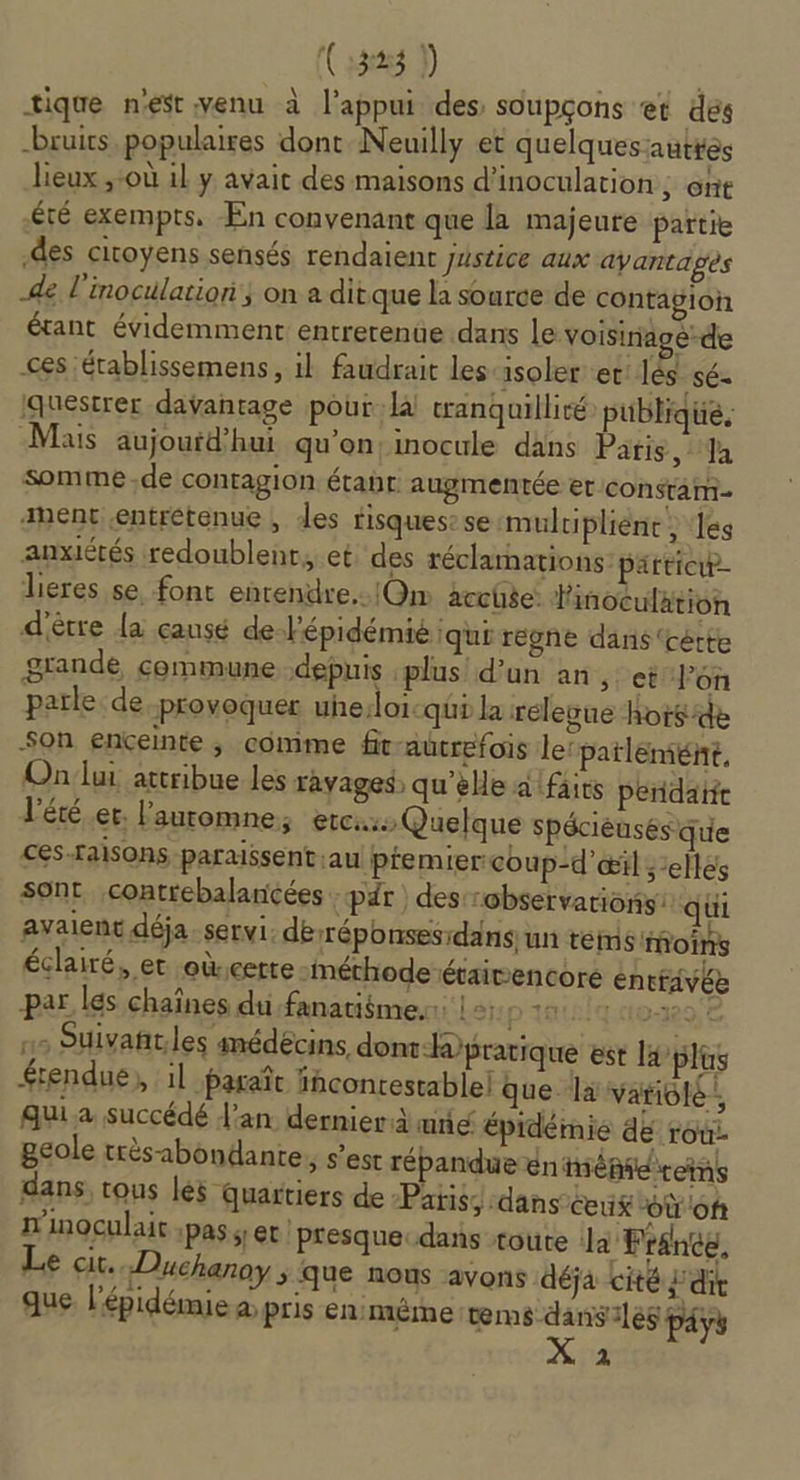 (SE) | tique nest venu à l'appui des soupçons ‘et des bruits populaires dont Neuilly et quelques autres lieux ,-où il y avait des maisons d'inocularion ; Ont £té exempts, En convenant que la majeure partie des citoyens sensés rendaient justice aux ayantages de l'inoculatiori}; on a ditque la source de contagion étant évidemment entrerenüe dans le voisiriagé-de ces établissemens, il faudrait les-isoler et lès sé- questrer davantage pour:l tranquillité publique, Mais aujoufd’hui qu'on: inocule dans Paris, Ja somme -de contagion étapt: augmentée er constam- anent entrétenue , des risques: se mulripliènt ; ‘les anxiétés redoublenr,.et des réclamations particip- lieres se, font enrendre..lOm acchse: Pinoculation d'être {a causé de J'épidémié qui régne dans ‘cétte grande commune depuis plus d'un an, ct l’on parle de provoquer uhe:loi-qi la relevue hors de Son enceinte ; comme fr-aucrefois ler patlemiie, Onlui attribue les ravages qu’elle a faits peridatit l'été et. lauromne, etc: Quelque spécièusés que ces-raisons paraissent au ptemier coup-d'œil selles sont contrebalancées par ) des:robservations: qui avaient déja servi. dérréponses:dansun tes moins éclairé, et oùcette méthode étaivencoré éntfavée par les chaînes du fanatiôme.: | +: pins'quoxege ns Suivañt,les amédécins, dont-hpratique est l plus rendue, il paraît fhcontestablel que là variolé:, qui a succédé dan dernier à unie épidémie de TOù- geole très abondante, s’est répandue éniépiéireins dans, tous léÿ quartiers de Patis;:dans ceuk “où of n'inoculair ;pas y et 'presquecdans toute Ja France, Le cit. Duchanoy &gt; que nous avons déja cité j dit que l'épidémie a; pris en:même tems-dansiles payy