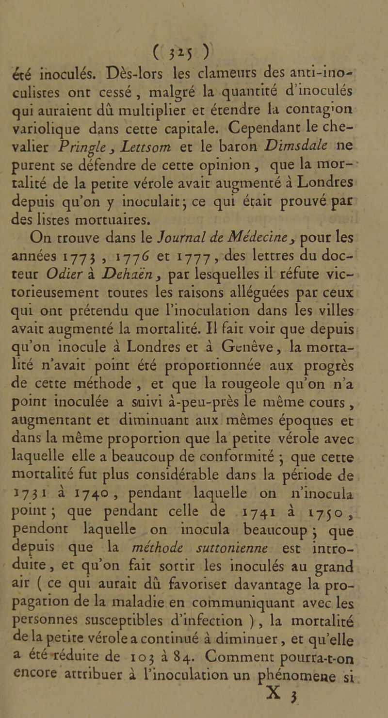 été inoculés. Dès-lors les clameurs des anti-ino- culistes ont cessé, malgré la quantité d’inoculés qui auraient dû mulriplier et étendre la contag'on variolique dans cette capitale. Cependant le che- valier Pringle , Lettsom et le baron Dimsdale ne purent se défendre de cette opinion, que la mor-: talité de la perire vérole avait augmenté à Londres depuis qu’on y inoculait; ce qui était prouvé par des listes mortuaires. On trouve dans le Journal de Médecine ; pour les années 1773 , 1776 et 1777, des lettres du doc- teur Odier à Dehaën , par lesquelles 1l réfute vic- torieusement toutes les raisons alléguées par ceux qui ont prétendu que l’inoculation dans les villes avait augmenté la mortalité. Il fair voir que depuis qu'on inocule à Londres et à Genève, la morta- lité n’avait point été proportionnée aux progrès de cette méthode, et que la rougeole qu’on n’a point inoculée a suivi à-peu-près le même cours, augmentant et diminuant aux mêmes époques et dans la même proportion que la petite vérole avec laquelle elle a beaucoup de conformité ; que certe mortalité fut plus considérable dans la période de 1731 à 1740, pendant laquelle on n'’inocula point, que pendant celle de .1741 à 1750, pendont laquelle on inocula beaucoup; que depuis que la méthode suttonienne est intro- duite, et qu'on fait sortir les inoculés au grand air ( ce qui aurait dû favoriser davantage la pro- pagarion de la maladie en communiquant avec les personnes susceptibles d'infection }, la mortalité de la petite vérole a continué à diminuer , et qu’elle a étéwéduite de 103 à 84. Comment pourta-t-on encore attribuer à l’inoculation un phénomene si. 3