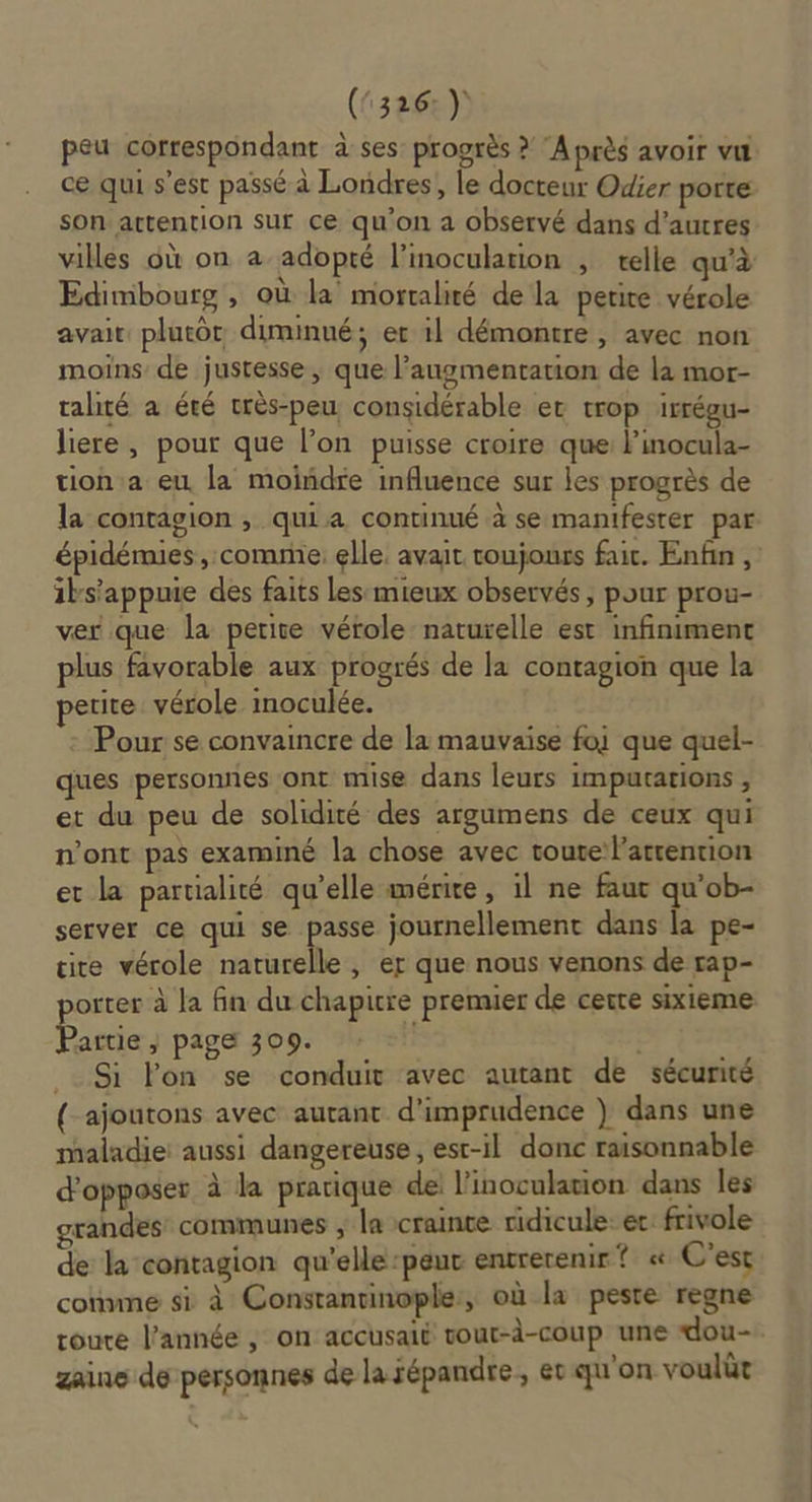 (5326) peu correspondant à ses: progrès ? A près avoir vil ce qui s’est passé à Londres, le docteur Odier porte son attention sur ce qu'on a observé dans d’autres villes où on a-adopté l’inocularion , telle qu'à Edimbourg , où la mortalité de la petite vérole avait plutôt diminué; er 1l démontre , avec non moins’ de justesse ; que l'augmentation de la mor- talité à été très-peu considérable ec trop irrégu- liere, pour que l’on puisse croire que: l'inocula- tion a eu la moindre influence sur les progrès de la contagion , quia continué à se manifester par épidémies , comme: elle. avait toujours fait. Enfin, iks'appuie des faits Les mieux observés, pour prou- ver que la petite vérole naturelle est infiniment plus favorable aux progrés de la contagion que la petite vérole inoculée. Pour se convaincre de la mauvaise foi que quel- ques personnes ont mise dans leurs imputarions , et du peu de solidité des argumens de ceux qui n'ont pas examiné la chose avec toute l'attention et la partialité qu’elle mérire, il ne faut qu’ob- server ce qui se passe journellement dans la pe- cite vérole naturelle, er que nous venons de rap- porter à la fin du chapitre premier de certe sixieme Partie } page 309. | ; _. Si lPon se conduit avec autant de sécurité { ajoutons avec autant d'imprudence } dans une maladie: aussi dangereuse, esr-il donc raisonnable d'opposer à la pratique de: l inoculation dans les grandes communes , la crainte ridicule: et: frivole de la contagion qu'elle -peut entrerenir ? « C'est connne si à Constantinople, où la peste regne roure l’année ; on accusaié vout-d-coup une dou- zaine de personnes de la répandre, ec qu'on voulüt