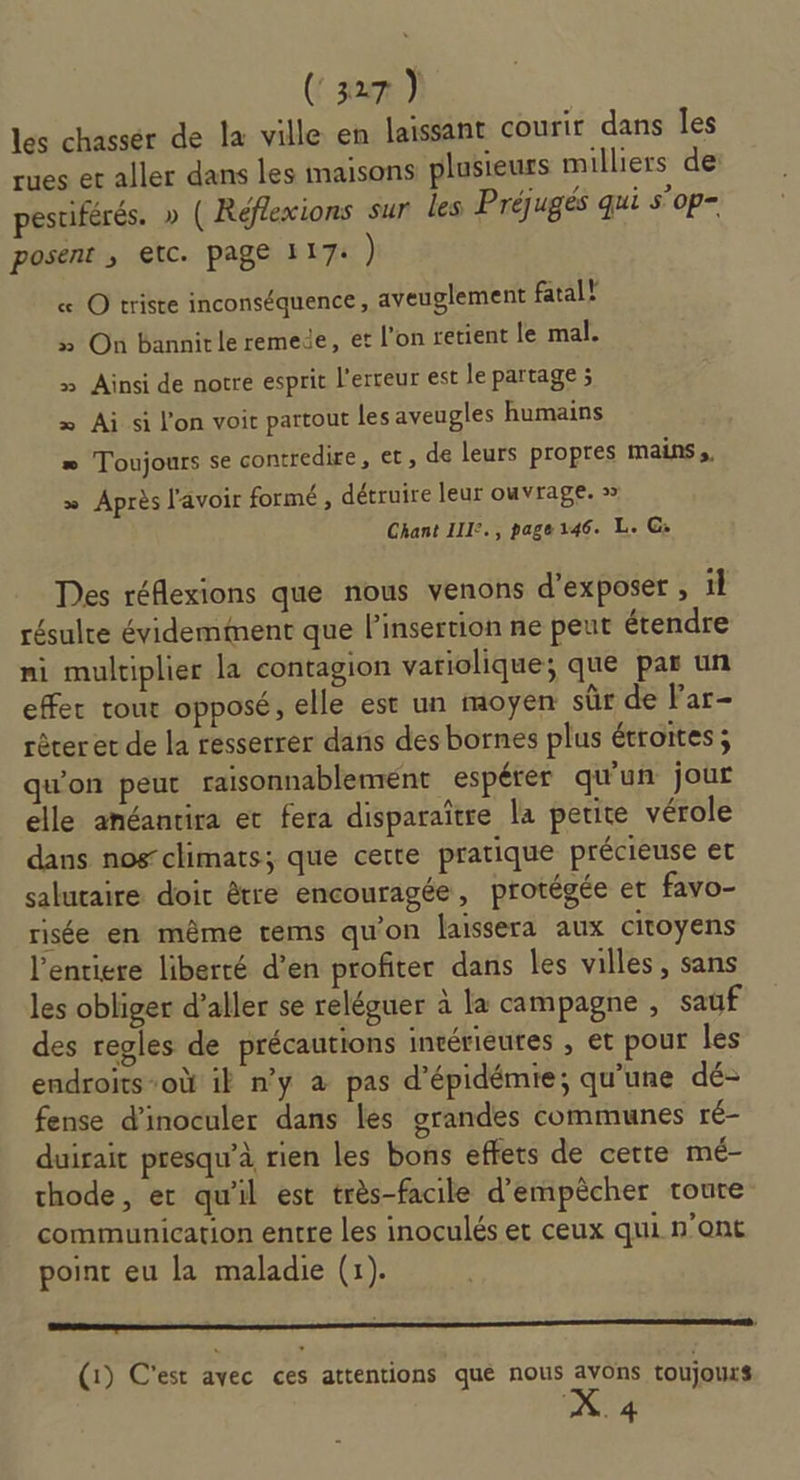 (zum) les chassér de la ville en laissant courir dans les rues er aller dans les maisons plusieurs milliers de: pestiférés. » ( Réflexions sur les Préjugés qui s’op- posent ; etc. page 117: ) « O triste inconséquence, aveuglement fatal! » On bannirle remede, et l’on retient le mal. » Ainsi de notre esprit l'erreur est le partage ; x Ai si l’on voir partout les aveugles humains æ Toujours se contredire, et, de leurs propres mains, » Après l'avoir formé , détruire leur ouvrage. » Chant III:., page146. L. G: Des réflexions que nous venons d'exposer , il résulre évidemment que linsertion ne peut étendre ni multiplier la contagion variolique; que par un effer tour opposé, elle est un moyen sûr de Par- rèter et de la resserrer dans des bornes plus étroites; qu'on peut raisonnablement espérer qu'un jour elle anéantira et fera disparaître la petite vérole dans nos climats; que cette pratique précieuse et salutaire doic être encouragée, protégée et favo- risée en même tems qu'on laissera aux citoyens l’entiere liberté d’en profiter dans les villes, sans les obliger d’aller se reléguer à la campagne , sauf des regles de précautions intérieutes , et pour les endroits-où il n’y à pas d’épidémie; qu’une dé- fense d’inoculer dans les grandes communes ré- duirait presqu’à rien les bons effets de certe mé- thode, er qu'il est très-facile d'empêcher toute communication entre les inoculés et ceux qui n'ont point eu la maladie (1). oo (1) C'est avec ces attentions qué nous avons toujours .4