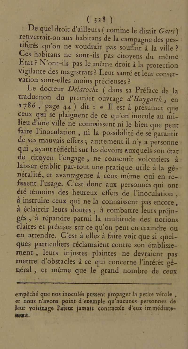 De quel droit d’ailleurs ( comme le disait Gatti) renverrait-on aux habitans de la cam agne des pes- : tiférés qu’on ne voudrait pas re à la ville ? Ces habirans ne sont-ils pas citoyens du même Etat ? N'onc-ils pas le même droit à la protection vigilante des magistrats &gt; Leur santé et leur conser- vation sont-elles moins précieuses ? | Le docteur Delaroche ( dans sa Préface de la traduction du premier ouvrage d’Haygarth, en 1786 , page 44) dit : « Il est à présumer que ceux qui se plaignent de ce qu’on inocule au mi- lieu d’une ville ne connaissent ni le bien que peut faire linoculation , ni la possibilité de se garantir de ses mauvais effets ; autrement il n'y a personne : qui , ayant réfléchi sur les devoirs auxquels son état de citoyen l’engage , ne consentit volontiers à. laisser établir par-tout une pratique utile à la gé- néralité, et avantageuse à ceux même qui en re- fusent l'usage. C’est donc aux personnes qui ont été témoins des heureux effets de l’inoculation , à instruire ceux qui ne la connaissent pas encore, à éclaircir leurs doutes, à combattre leurs préju- gés , à répandre parmi la multitude des notions claires et précises sur ce qu’on peut en craindre ou en attendre. C’est à elles à faire voir que si quel- ques particuliers réclamaient contre son établisse- ment, leurs injustes plaintes ne devraient pas mettre d'obstacles à ce qui concerne l'intérêt gé- néral, er même que le grand nombre de ceux empêché que nos inoculés pussent propager la petite vérole , et nous n’avons point d'exemple qu'aucunes personnes de leur voisinage l'aienr jamais contractée d'eux immédiate- ment.