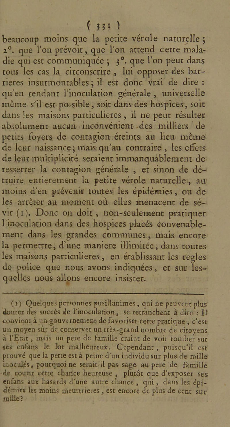 beaucoup moins que la petite vérole naturelle ; 2°. que l’on prévoit , que l’on attend cette mala- die qui est communiquée ; 3°. que l’on peut dans tous les cas la circonscrire , lui opposer des bar- rieres insurmontables ; il est donc vrai de dire : qu'en rendant l’inoculation générale , universelle même. s’il est possible, soir dans des hospices,, soit dans les maisons particulieres , il ne peut résulter absolument aucun inconvénient .des milliers de petits foyers de contagion .éteints au Hiew même de leur naissance; mais qu’au contraire , les effers de leur multiplicité seraient immanquablement de resserrer la contagion générale , et sinon de dé- truire entierement la petite vérole naturelle, aw moins d’en prévenir toutes les épidémies , ou de les arrêter au moment où elles menacent de sé- vit (1). Donc on doit , non-seulement pratiquer l'inoculation dans des hospices placés convenable- ment dans les grandes communes , maïs encore Ja permettre, d’une maniere illimitée, dans toutes les maisons particulieres, en établissant Les regles de police que nous avons indiquées, er sur les- quelles nous allons encore insister. (x) Quelques personnes pusillanimes , qui ne peuvent plus douter des succès de linoculation, se retranchent à dire : It convient à ua.gouvernement de favoriser cette pratique ; c’est un moyen sûr de conserver un très-grand nombre de citoyens à l'Etat, mais un pere de famille craint de voir tomber sur ses enfans le lot malheureux. Cependant, puisqu'il est prouvé que la perte est à peine d’un individu sur plus de mille inoculés ; pourquoi ne serait-il pas sage au pere de famille -de coumr cette charice heureuse , plutôt que d'exposer ses enfans aux hasards d’une autre chance, qui, dans les épi- démies les moins meurtrieres , est encore de plus de cent sur mille?