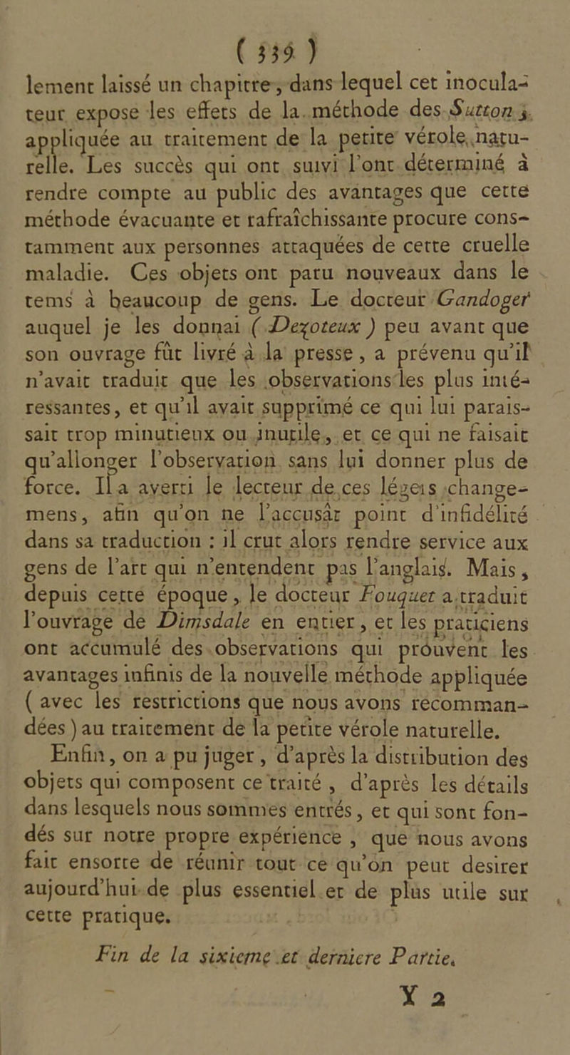 (335) rage de Dimsdale en entier , et les praticiens ont accumulé des.observarions qui prouvent les avantages infinis de la nouvelle méthode appliquée (avec les restrictions que nous avons récomman- dées ) au traitement dé la petite vérole naturelle. Enfin, on a pu juger, d’après la distribution des objets qui composent ce traité, d’après les détails dans lesquels nous sommes entrés, et qui sont fon- dés sur notre propre expérience , que nous avons faic ensorre de réunir tout ce qu'on peut desirer aujourd'hui.de plus essentiel.er de plus utile sur cette pratique. Fin de la sixieme.et derniere Partie, - Y 2