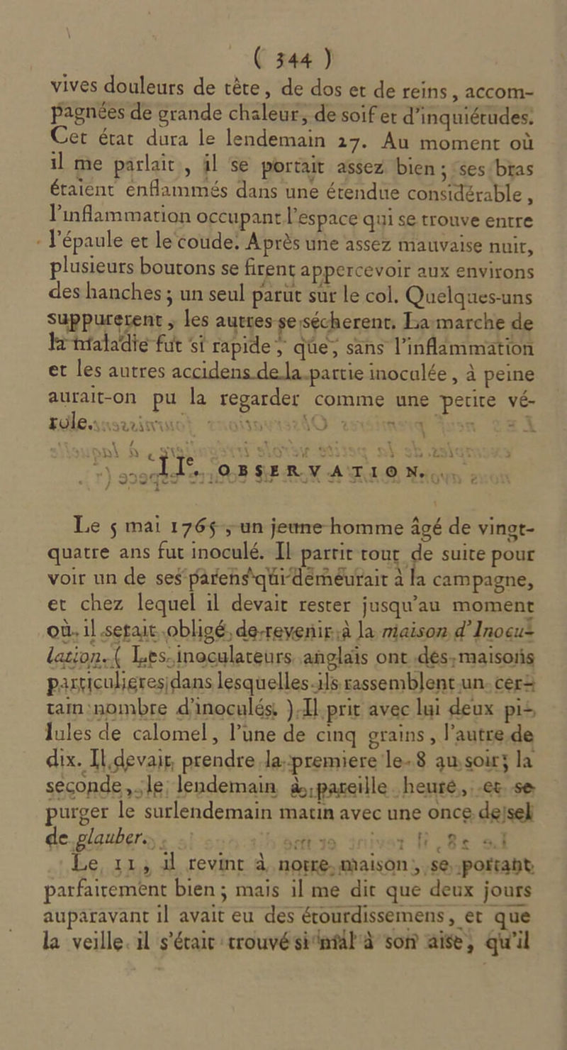 vives douleurs de tête, de dos et de reins ; ACCOM- pagnées de grande chaleur, de soif er d’inquiétudes: Cet état dura le lendemain 17. Au moment où il me parlait, il se portait assez bien ; :ses/bras étaient enflammés dans une étendue considérable , l'inflammation occupant l’espace qui se trouve entre - l'épaule et le coude. Après une assez mauvaise nuit, plusieurs boutons se firent appercevoir aux environs des hanches ; un seul parut sur le col. Quelques-uns suppuretent ; les autres sesécherent. La:marche de Hhtaladie fut ‘si rapide , qüe, sans l’inflammation et les autres accidens dela.partie inocalée , à peine aurait-on pu la regarder comme une petite vé- Eleasninnot rmoñseslO rsdhasqiion La ès ei (où r VS à LS ‘A D © Neoux, : U [4 \ À “si sors « dé :SBSERV | Di à EE d ana ‘ } 929 Le $ mai 176$; un jeune homme âgé de vinat- quatre ans fut inoculé. Il partit tour ‘a suite pour voir un de ses parens'qui-dérnéurait à la campagne, et chez lequel 1l devait rester jusqu’au moment où. il .setait obligé, de-revenirà la miaison d’Inocuz lation. ( Les.inoculareurs anglais ont .dés,maisoñs pasticuligresidans lesquelles.1]s rassemblent-un. cer tam:nombre d'inoculés, )Tlprit avec lui deux pi: Jules de calomel, l’une de cinq grains, l’autre.de dix. Il devait, prendre lapremiere le-.8 ausoir; la seconde, le lendemain à;pareille heurté, et. se purger le surlendemain matin avec une once dejsel de.glaubers . pdt io inivar fi,8+e ail Le, 11, il revint à norre,maison; ,se, portant parfaitement bien; mais il me dit que deux jours auparavant il avait eu des étourdissemens, et que la veille. il s'étair trouvésitntail à son aise, qu'il