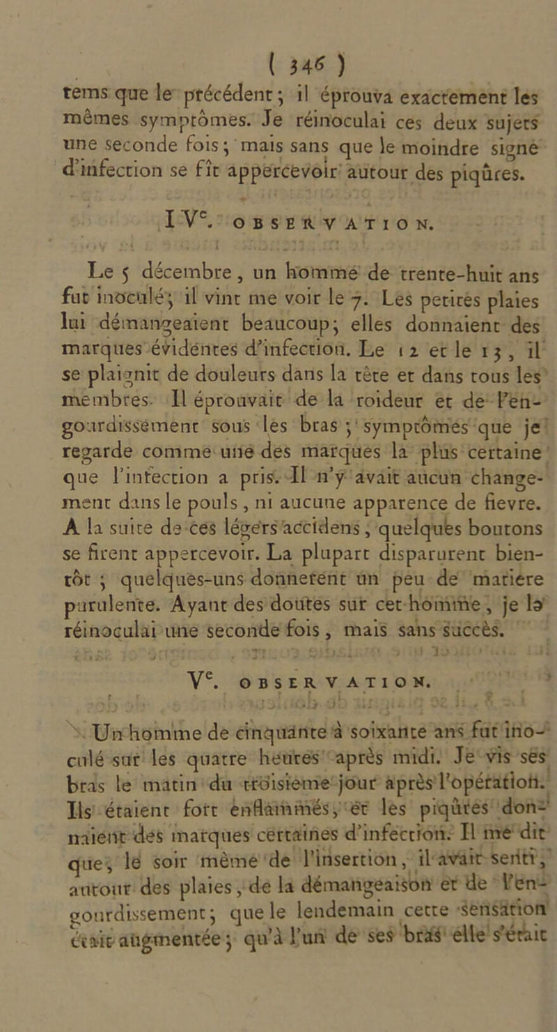 tems que le précédent ; il éprouva exactement les mêmes symprômes. Je réinoculai ces deux sujets une seconde fois; mais sans que le moindre signé d'infection se fît appercevoir' autour des piqüres. IV oBsSERVATION. Le $ décembre , un kommé de trente-huit ans fut inoculéy il vint me voir le 7. Les perirés plaies lui démangeaient beaucoup; elles donnaient des marques évidéntes d’infection. Le 12 ecle 13, il n % : &gt; += i tte &amp; réinoculai une seconde fois , mais sans succès. CETTE: p CI 97 3 HSE NE ,9110- 19740 4e F$ VS. se ReveAT 100000 | 19160 dE AQU OIL Gaui * Un homme de cinquante à soixante ans fut'ino culé sar les quatre hétres après midi. JE'vis ses bras le matin du rrüisième:jour après l'opétatioh. Ils étaient fotr enflainmés,; er les piqutés: don: naïénr dés matques cértaines d’infécrion: Il medie ue 18 soir mèmé de l'insertion, il'avait-seritt, autour des plaies , de là démangeaison er de Ven gourdissement; que le lendemain certe Sensation drait augmentée; qu'à l'un de ses ‘bras élle' s'éraic