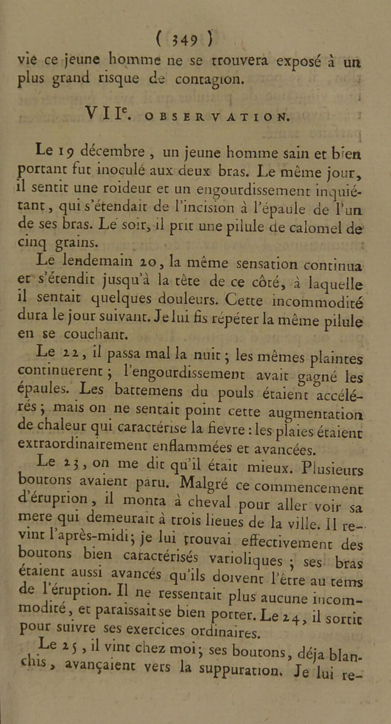 (RE 19 On vié cejeune homme ne se trouvera exposé à un plus grand risque de contagion. VII oBSsERVATION. Le 19 décembre , un jeune homme sain et bien portant fut inoculé aux deux bras. Le même jour, il sentit une roideur et un engourdissement inquié- tant, qui s’étendair de l’incision à l’épaule de l’un de ses bras. Le soir, il prit une pilule de calomel de cinq grains. CHU . Le lendemain 10, la même sensation continua er s'érendit jusqu'à la rête de ce côté, à laquelle il sentait quelques douleurs. Cette incommodité dura le jour suivant. Je lui fs répéter la même pilule en se couchant, Le 22, il passa mal la nuit ; les mêmes plaintes continuerent ; l’engourdissement avait gagné les épaules. Les battemens du pouls étaient accélé- IéS ; Mails On ne sentait point cette augmentation de chaleur qui caractérise la fievre : les plaies étaient extraordinairement enflammées et avancées. Le 23,0on me dit qu'il était mieux. Plusieurs boutons avaient paru. Maloré ce commencement d'éruprion, il monta à cheval pour aller voir sa mere qui demeurait à trois lieues de la ville. II re. vint l'après-midi; je lui grouvai effectivement des boutons bien caractérisés varioliques ; ses! bras étaient aussi avancés qu'ils doivent l'être au rems de l'éruprion. Il ne ressentair plus aucune incom- modité, ét paraissait se bien porter. Le 24, il sortie Pour suivre ses exercices ordinaires. Le 25, il vinr chez moi; ses boutons, déja blan- chis, avançaient vers la Suppuration, Je‘lui re