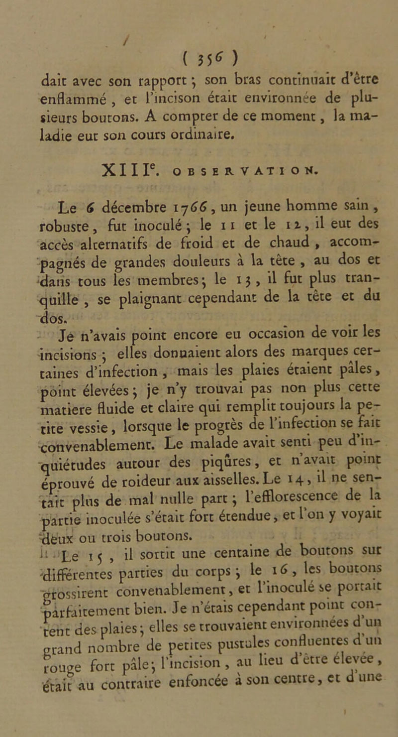 dait avec son rapport; son bras continuait d’être enflammé , et l'incison était environnée de plu- sieurs boutons. À compter de ce moment , la ma- ladie eut son cours ordinaire, XIII. oBsERVATION. Le 6 décembre 1766 , un jeune homme sain, robuste, fut inoculé; le 11 etle 12,1l eut des accès alcernatifs de froid et de chaud, accom- ‘pagnés de grandes douleurs à la tête, au dos et idanis rous les membres; le 13, il fut plus tran- quille, se plaignant cependant de la ère er du “dos. Jé n’avais point encore eu occasion de voir les incisions ; elles donnaient alors des marques cer- taines d'infection ; mais les plaies éraient pâles, point élevées; je n’y trouvai pas non plus certe matiere fluide et claire qui remplit toujours la pe- rite vessie, lorsque le progrès de l'infection se fait convenablement. Le malade avait senti-peu d'in-. quiétudes autour des piqûres, et n'avait point éprouvé de roideur aux aisselles. Le 14, il ne sen œait plus de mal nulle part; l'efflorescence de la partie inoculée s'était fort étendue ; et l’on y voyait “eux ou trois boutons. pe 1ç, il sortit une centaine de boutons sur différentes parties du corps; le 16, les boutons gfossirent convenablement , et l’inoculé se portait ‘parfairement bien. Je n'érais cependant point con- rent des plaies; elles se trouvaient environnées d’un grand nombre de petites pustules confluentes d'un rouge fort pâle; l'incision , au lieu d’être élevée À était au contraire enfoncée à son centre, Et d’une