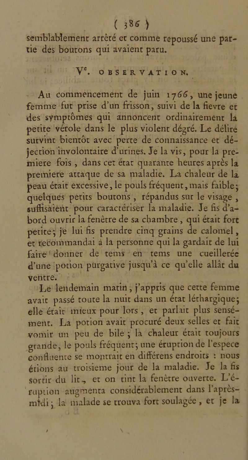 semblablemenr arrêté et comme repoussé une pat- ue dés boutons qui avaient paru. V°. oOBSERVATION. Au commencement de juin 1766, une jeune femme fut prise d’un frisson, suivi de la fievte et des symptômes qui annoncent ordinairement la petite vérole dans le plus violent dépré. Le déliré sutvinc bientôt avec perte de connaissance ét dé- jection involontaire d'urines. Je la vis, pour la pre- miere fois, dans cet érat quarante heures après la premiere attaque de sa maladie. La chaleur de la peau érait excessive, le pouls fréquent, mais faible: quelques petits boutons , répandus sur le visage , suffisaieñt pour caractériser la maladie. Je fis d’a- bord ouvrir la fenêtre de sa chambre , qui était fort petice, je lui fis prendre cinq grains de calomel, et recommandai à la personne qui la gardait de lui faire donner de tems en tems une cueillerée d’une !potion purgative jusqu'à ce qu’elle allat du ventre. Le lendemain matin, j'appris que cette femme avaic passé toute la nuit dans un écat léchargique; elle était mieux pour lors, er parlait plus sensé- ment. La potion avait procuré deux selles er fait vomir un peu de bile ; là chaleur était toujours grande, le pouls fréquent; une éruption de l'espèce confluente se montrait en différens endroits : nous étions au troisieme jour de la maladie. Je Ja fis sortir du lit. et on tint la fenêtre ouverte. L’é- fuprion augmenta considérablement dans l'après- midi; la malade se rrouva fort soulagée , er je la