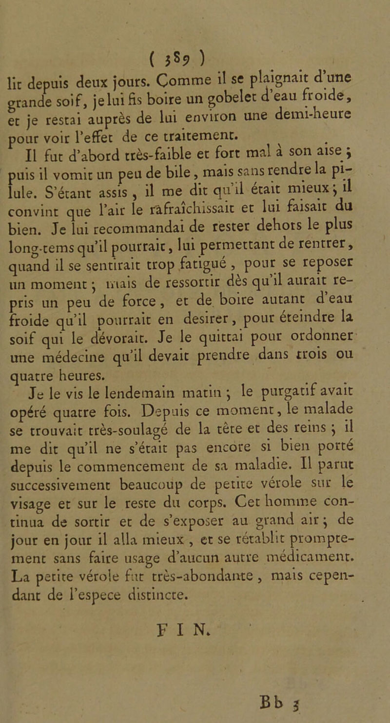 ( 359) lic depuis deux jours. Comme il se plaignait d’une grande soif, je lui fis boire un gobeler d’eau froide, er je restai auprès de lui environ une demi-heure pour voir l’effer de ce traitement. À Il fut d’abord vrès-faible et fort mal à son aise ; puis il vomir un peu de bile, mais sans rendre la pi- lule, S'érant assis , il me dit qu'il était mieux; il convint que l'air Le rafraîchissair er lui faisait du bien. Je lui recommandai de rester dehors le plus long-tems qu’il pourraic, lui permettant de rentrer, quand il se sentirait trop fatigué , pour se reposer un moment; miais de ressortir dès qu’il aurait re- pris un peu de force, et de boire autant d’eau froide qu'il pourrait en desirer, pour éteindre la soif qui le dévorait. Je le quictai pour ordonner une médecine qu'il devait prendre dans sois ou quatre heures. Je le vis le lendemain matin; le purgatif avait opéré quatre fois. Depuis ce moment, le malade se trouvait très-soulagé de la cère et des reins ; il me dit qu'il ne s'était pas encore si bien porté depuis le commencement de sa maladie. Il parut successivement beaucoup de petite vérole sur le visage et sur le reste du corps. Cer homme con- tinua de sortir et de s’exposer au grand air; de jour en jour il alla mieux , et se rétablit prompte- ment sans faire usage d'aucun autre médicament. La petite vérole fur très-abondante, mais cepen- dant de l’espece distincte. Pa: