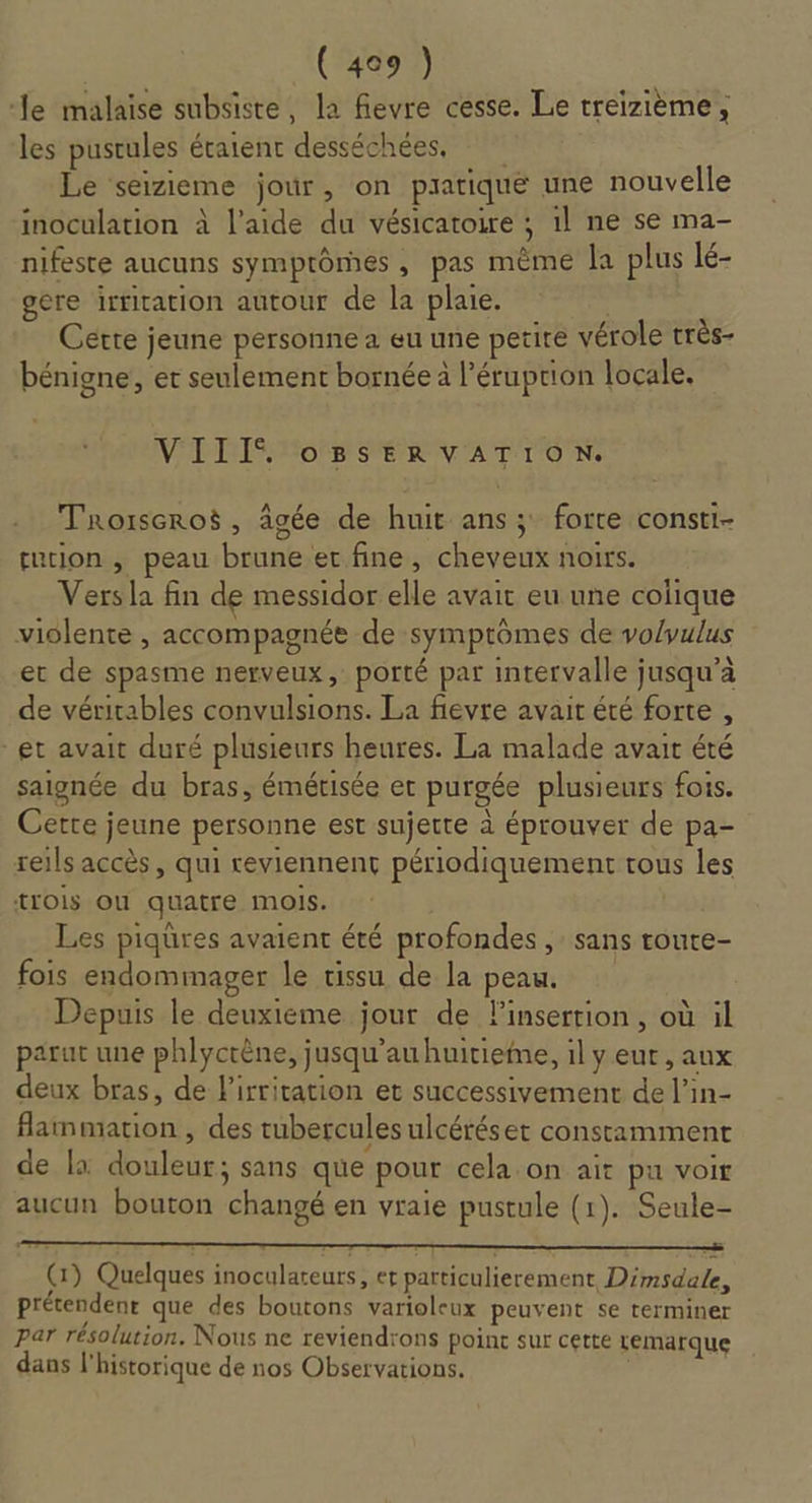 le malaise subsiste, la fievre cesse. Le treizième, les pustules ératent desséchées, Le seizieme jour, on pratique une nouvelle inoculation à l’aide du vésicatoire ; 1l ne se ma- nifeste aucuns symptômes , pas même la plus lé- gere irritation autour de la plaie. Cette jeune personne a eu une petite vérole très- bénigne, et seulement bornée à l’éruprion locale. VDO SEL VATTION. Troiseroë, âgée de huit ans; forte consti- tution , peau brune er fine, cheveux noirs. Vers la fin de messidor elle avait eu une colique violente , accompagnée de symptômes de vo/vulus et de spasme nerveux, porté par intervalle jusqu’à de véritables convulsions. La fievre avait été forte , et avait duré plusieurs heures. La malade avait été saignée du bras, émétisée et purgée plusieurs fois. Certe jeune personne est sujette à éprouver de pa- reils accès, qui reviennent périodiquement tous les {Lois OÙ quatre mois. Les piqüres avaient été profondes ,: sans toute- fois endommager le tissu de la peau. Depuis le deuxieme jour de linserrion, où il parut une phlyctène, jusqu’au huitieme, il y eut , aux deux bras, de l'irritation et successivement de l’in- flammation, des tubercules ulcéréset constamment de la douleur; sans que pour cela on ait pu voir aucun bouton changé en vraie pustule (1). Seule- (1) Quelques inoculateurs, et particulierement Dimsdale, prétendent que des boutons varioleux peuvent se terminer par résolution. Nous ne reviendrons point sur cette temarque dans l'historique de nos Observations. j