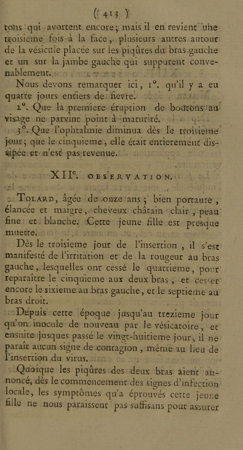 (C413 ) tons qui-avortent encore; mais 11 en revient uhe toisieme fois-à la face, plusieurs autres autour de la vésicule placée sur les:piqüres dut bras.gauche et un sur la jambe gauche qui suppurent conve- nablement.: :; + Ky aus. Nous devons remarquer ici, 1°..qu'il y a eu quatte jours entiers decfievres 222. At 2°. Que R premiere éruption: de bouronsrau visige neparvinc point:dimaturité. LS el 139: Que l'ophralmie diminua dès: le troisieme jour; que le:cinquieme, elle était entierement dis: sipéeret-n'est pasrevenue. XI. o8sEeRv A TI ON: : Torar», âgée devonzeians; bien porrante ; élancée et maigre cheveux: châtain ‘clair j peau’ fine: et, blanche: Cette jeune fille est presque muette... Léon ere adeulos 11: | Dès le troisieme jour: de l'insertion , il s’est: manifesté de l'irritationver: de la rougeur au bras gauche ,:lesquelles ont cessé le quattieme, pour reparaître le cinquieme aux deux bras ; et cesser’ encore le sixième au bras gauche, et le seprieme au bras droir. | Depuis cette époque jusqu'au trezieme jour qu'on inocule: de nouveau par le vésicatoire, et ensuirerjusques passé le vingt-huitieme jour, il ne parait aucun signe de:concagion , mème au lieu de l'insertion du virus. | Quoique les piqüres:des deux bras aient ah- noncé, dès le commencement des signes d’inféctiün locale, les symptômes qu'a éprouvés cette jeune Ile ne nous paraissent pas suffisans pour assurer