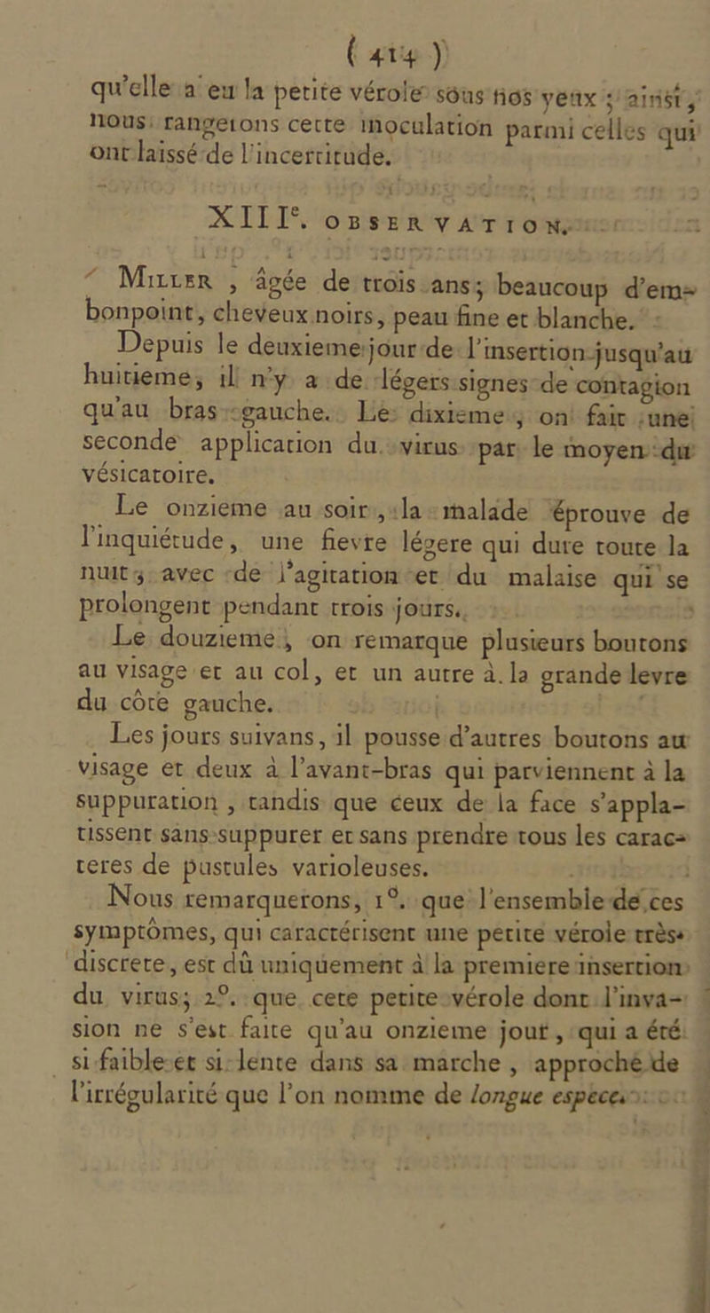 (are) qu'elle a eu la petite vérole sous tios yeux saint, nous: rangetons cette inoculation parmi celles qui ont laissé de l'incertitude. CTI OBSERVATION. ” Mirxer , âgée de trois ans; beaucoup d’em- bonpoint, cheveux noirs, peau fine et blanche. Depuis le deuxiemerjour-de l'insertion jusqu'au huitième, il ny à de. légers signes-de contagion qu'au bras gauche. Lé: dixisme; on! fair :une seconde application du svirus par: le moyen. di vésicatoire. Le onzieme au soir:, «la + malade éprouve de l'inquiétude, une fevre légere qui dure route la nuit; avec ‘de j’agitation-et du malaise qui se prolongent pendant trois jours. :. . Le douzieme, on remarque plusieurs boutons au visage er au col, et un autre à. la grande levre du côte gauche. no! ré Les jours suivans, il pousse d’autres boutons aw visage et deux à l’avant-bras qui parviennent à la suppuration , tandis que ceux de la face s’appla- tissent sans-suppurer er sans prendre tous les carac= reres de pustules varioleuses. puths?t3d Nous remarquerons, 1°. que l'ensembie-de ces symptômes, qui caractérisent une petite vérole très: du virus; 2°, que cete petite vérole donc l’inva- sion ne S'est faite qu'au onzieme jouf , qui a été: si faible-er si-lente dans sa marche , approché de _ l'irrégularité que l’on nomme de longue espéces: ct VENT 23 77 ss