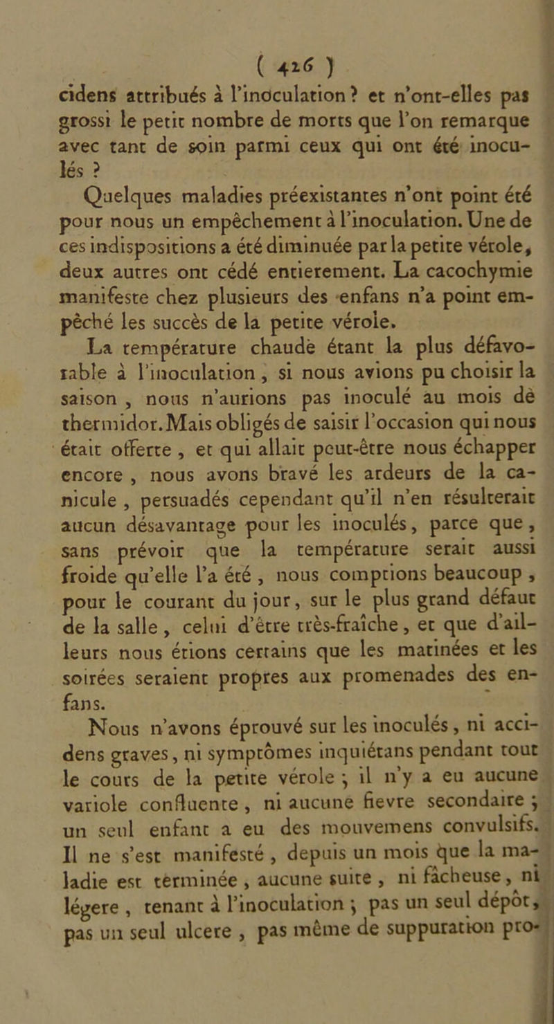 cidens attribués à l’inoculation ? et n’ont-elles pas grossi le petit nombre de morts que l’on remarque avec tant de soin parmi ceux qui ont été inocu- lés ? Quelques maladies préexistantes n’ont point été pour nous un empêchement à l’inoculation. Une de ces indispositions à été diminuée par la petite vérole, deux autres ont cédé entierement. La cacochymie manifeste chez plusieurs des ‘enfans n’a point em- pêché les succès de la petite véroie. La température chaude étant la plus défavo- table à l'inoculation , si nous avions pu choisir la saison , nous n'aurions pas inoculé au mois dè thermidor. Mais obligés de saisir l'occasion qui nous était offerte , et qui allait peut-être nous échapper encore , nous avons bravé les ardeurs de la ca- nicule , persuadés cependant qu’il n’en résulrerait aucun désavantage pour les inoculés, parce que, sans prévoir que la température serait aussi froide qu’elle l’a été, nous comptions beaucoup , pour le courant du jour, sur le plus grand défaut de la salle, celui d’être crès-fraîche, er que d’ail- leurs nous érions cerrains que les marinées er les soirées seraient propres aux promenades des en- fans. &lt; Nous n'avons éprouvé sur Les inoculés , ni acci- dens graves, ni symptômes inquiérans pendant tout le cours de la petite vérole ; il ny a eu aucune, variole confluente, ni aucune fievre secondaire un seul enfant a eu des mouvemens convulsifs Il ne s'est manifesté, depuis un mois que la ma-w à légere , renant à l’inoculation ; pas un seul dépôts, pas un seul ulcere , pas même de suppuration pr