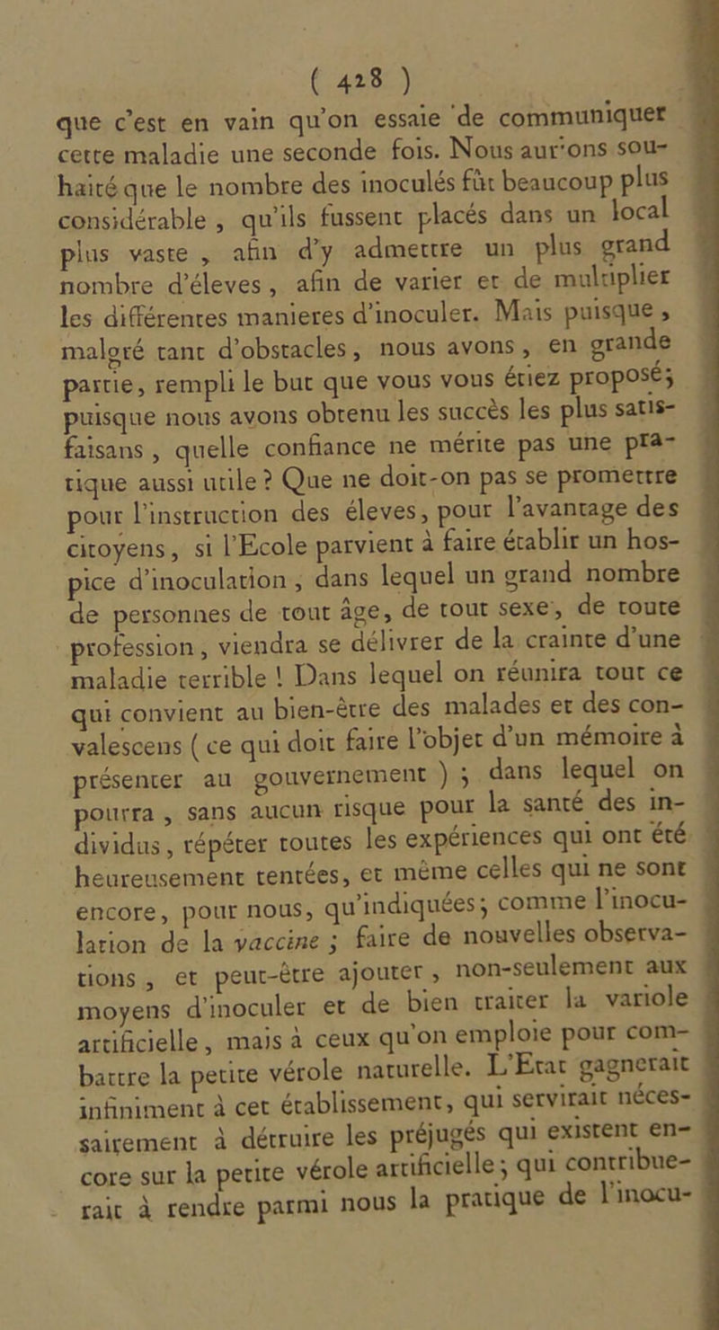 que c’est en vain qu'on essaie de communiquer cette maladie une seconde fois. Nous aurons sou- haité que le nombre des inoculés für beaucoup plus considérable , qu'ils fussent placés dans un local plus vaste , afn d'y admettre un plus grand nombre d’éleves, afin de varier et de muluplier les différences manieres d'inoculer. Mais puisque ; maloré tanc d'obstacles, nous avons, en grande partie, rempli le but que vous vous ériez proposé; puisque nous avons obrenu les succès les plus satis- faisans , quelle confiance ne mérite pas une pra- tique aussi utile ? Que ne doit-on pas se promettre pour l'instruction des éleves, pour l'avantage des citoyens, si l'Ecole parvient à faire établir un hos- pice d’inoculation ; dans lequel un grand nombre de personnes de tour âge, de tour sexe, de route profession, viendra se délivrer de la crainte d’une maladie terrible ! Dans lequel on réunira tout ce qui convient au bien-être des malades et des con- valescens ( ce qui doit faire lobjer d’un mémoire à présenter au gouvernement ) ; dans lequel on pourra, sans aucun risque pOur la santé des in- dividus, répéter routes les expériences qui ont été. heureusement tentées, et même celles qui ne sont encore, pour nous, qu'indiquées; comme l'inocu- lation de la vaccine ; faire de nouvelles observa- tions, et peut-être ajouter ; non-seulement aux moyens d'inoculer et de bien craiter la variole artificielle, mais à ceux qu'on emploie pour com- battre la petite vérole naturelle. L'Etat gagnerait infiniment à cet établissement, qui servirait néces- sairement à détruire les préjugés qui existent en core sur la petite vérole artificielle ; qui contribue- rait à rendre parmi nous la pratique de l'inocu-