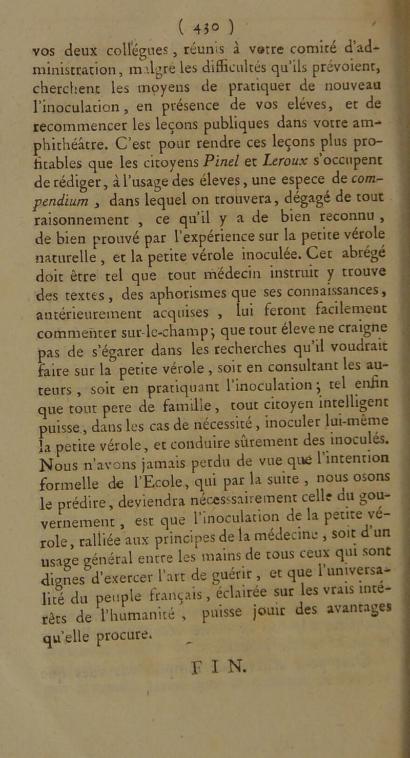 vos deux collégues , réunis à verre comité d'ad- ministration, malgré les difficultés qu’ils prévoient, cherchent les moyens de pratiquer de nouveau l'inoculation, en présence de vos eléves, et de recommencer les lecons publiques dans vorre am= phichéâtre. C’est pour rendre ces leçons plus pro- firables que les citoyens Pinel ec Leroux s'occupent de rédiger, à l'usage des éleves, une espece de com- pendium ; dans lequel on trouvera, dégagé de tout raisonnement , ce qu'il y a de bien reconnu, de bien prouvé par l’expérience sur la perice vérole naturelle , et la petite vérole inoculée. Cer abrégé doit être rel que tour médecin instruit y trouve des textes, des aphorismes que ses connaissances , antérieurement acquises , lui feront facilement commenter sur-le-champ; que rour éleve ne craigne pas de s’égarer dans les recherches qu'il voudrait faire sur la petite vérole, soit en consultant les au- teurs, soit en pratiquant l’inoculation; tel enfin que tout pere de famille, tout citoyen intelligent puisse, dans les cas de nécessité, inoculer lui-même la petite vérole, et conduire sûrement des inoculés. Nous n'avons jamais perdu de vue qué l'intention formelle de l'Ecole, qui par la suite , nous osons le prédire, deviendra nécesssairement celle du gou- | vernement , Est que l'inoculation de la petite vé- role , ralliée aux principes de la médecine ; soit d'un usage général entre les mains de tous ceux qui sont dignes d'exercer l’art de guérir, et que l'universa- lité du peuple français, éclairée sur les vrais inté- tèrs de l'humanité, puisse jour des avantages qu'elle procure. FIN