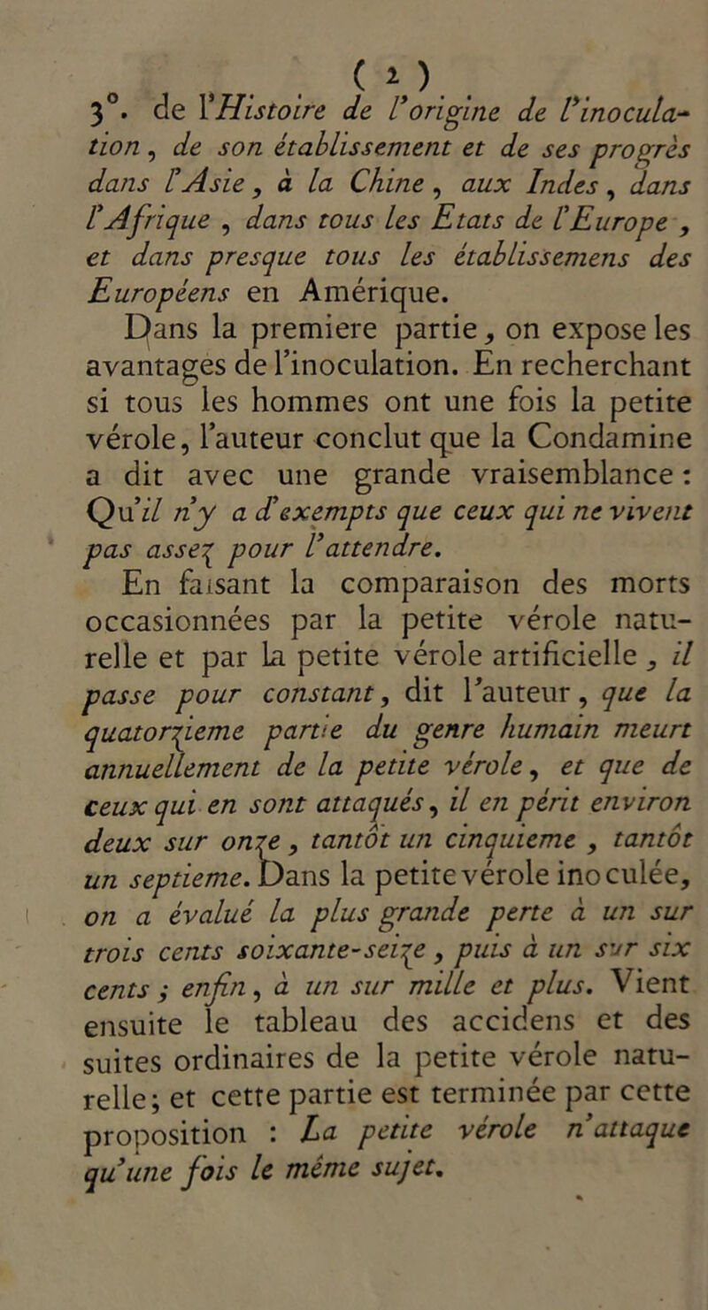 , . . ( i ), , 3°. de VHistoire de L*origine de Vinocula- tion , de son établissement et de ses progrès dans CAsie , à la Chine ^ aux Indes ^ dans IAfrique , dans tous les Etats de l'Europe , et dans presque tous les étahlissemens des Européens en Amérique. Dans la première partie, on expose les avantages de l’inoculation. En recherchant si tous les hommes ont une fois la petite vérole, l’auteur conclut que la Condamine a dit avec une grande vraisemblance : Qu’iZ ny a dexempts que ceux qui ne vivent pas asse:^ pour Cattendre. En faisant la comparaison des morts occasionnées par la petite vérole natu- relle et par La petite vérole artificielle , il passe pour constant, dit rauteur, que la quatorfeme partie du genre humain meurt annuellement de la petite vérole, et que de ceux qui en sont attaqués, il en périt environ deux sur oniy , tantôt un cinquième , tantôt un septième. Dans la petite vérole inoculée, on a évalué la plus grande perte à un sur trois cents soixante-sei-;^ , puis à un sur six cents i enfin, à un sur mille et plus. Vient ensuite le tableau des accidens et des suites ordinaires de la petite vérole natu- relle; et cette partie est terminée par cette proposition : La petite vérole n attaque quùne fois le meme sujet.