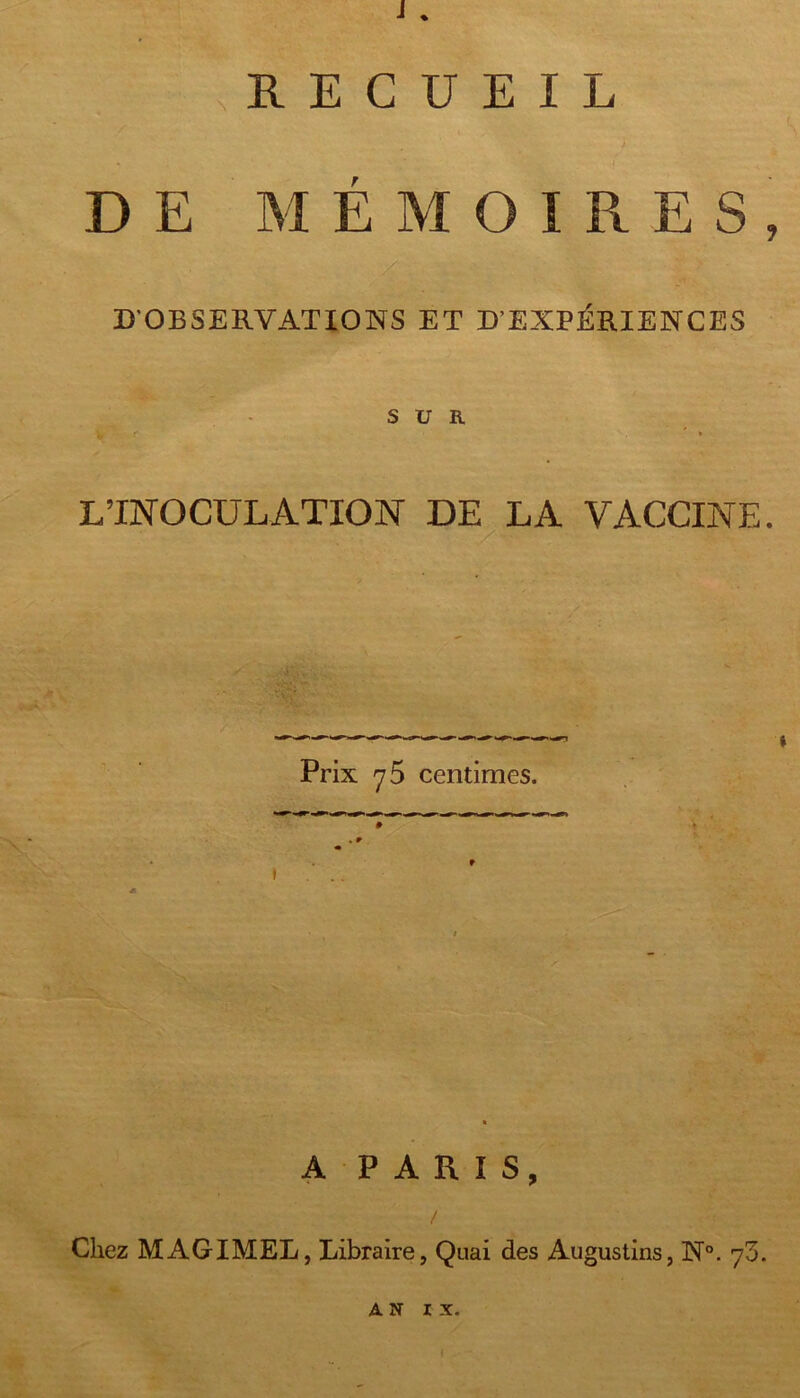 i. .RECUEIL DE MÉMOIRES, D'OBSERVATIONS ET D'EXPÉRIENCES SUR L’INOCULATION DE LA VACCINE. Prix 7 5 centimes. r t ... A P A R I s. Chez MAGIMEL, Libraire, Quai des Augustins, N°. 73.